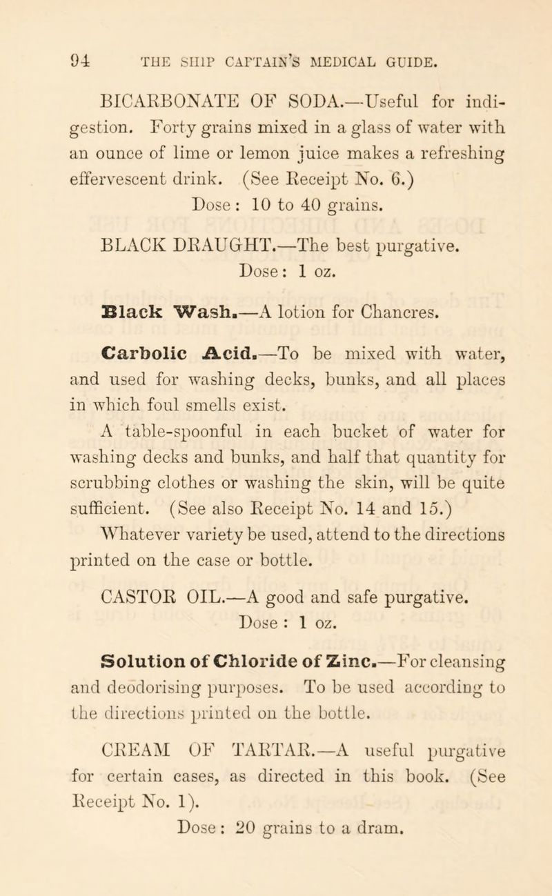 I3ICARB0NATE OF SODA.—Useful for indi- gestion. Forty grains mixed in a glass of water with an ounce of lime or lemon juice makes a refreshing elfervescent drink. (See Receipt No. 6.) Dose ; 10 to 40 grains. BLACK DRAUGHT.—The best purgative. Dose: 1 oz. Black Wash,—A lotion for Chancres. Carbolic Acid.—To be mixed with water, and used for washing decks, bunks, and all places in which foul smells exist. A table-spoonful in each bucket of water for washing decks and bunks, and half that quantity for scrubbing clothes or washing the skin, will be quite sufficient. (See also Receipt No. 14 and 15.) Whatever variety be used, attend to the directions printed on the case or bottle. CASTOR OIL.—A good and safe purgative. Dose : 1 oz. Solution of Chloride of Zinc.—F or cleansing and deodorising purposes. To be used according to the directions printed on the bottle. CREAM OF TARTAR.—A useful purgative for certain cases, as directed in this book. (See Receipt No. 1). Dose : 20 grains to a dram.