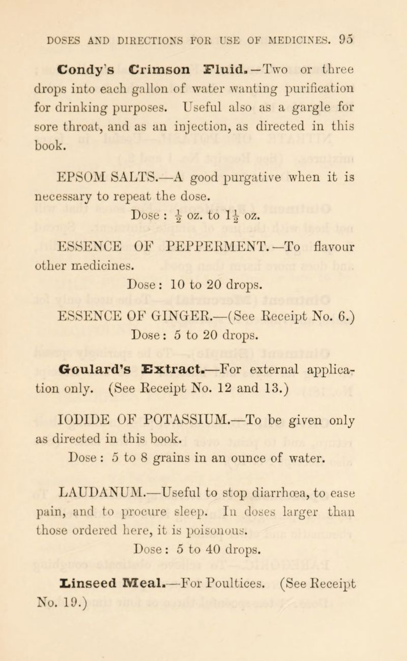 Condy’s Crimson Fluid.—Two or three drops into each gallon of water wanting purification for drinking purposes. Useful also as a gargle for sore throat, and as an injection, as directed in this book. EPSOM SALTS.—A good purgative when it is necessary to repeat the dose. Dose : ^ oz. to H oz. ESSENCE OF PEPPEKMENT. —To flavour other medicines. Dose : 10 to 20 drops. ESSENCE OF GINGER.—(See Receipt No. C.) Dose : 5 to 20 drops. Goulard’s Extract.—For external applicar tion only. (See Receipt No. 12 and 13.) IODIDE OF POTASSIUM.—To be given only as directed in this book. Dose : 5 to 8 grains in an ounce of water. LAUDANUM.—Useful to stop diarrhoea, to ease pain, and to })rocure sleep. In doses larger than those ordered here, it is poisonous. Dose : 5 to 40 drops. Xfinseed IVIeal.—P'or Poultices. (See Receipt No. 19.)