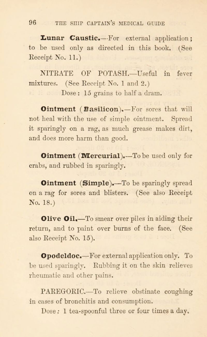 IiUnar Caustic.—For external application ; to be used only as directed in this book. (See Eeceipt No. 11.) NITRATE OF POTASH.—Useful in fever mixtures. (See Receipt No. 1 and 2.) Dose : 15 grains to half a dram. Ointment (Basilicon).—For sores that will not heal with the use of simple ointment. Spread it sparingly on a rag, as much grease makes dirt, and does more harm than good. Ointment (Mercurial).—To be used only for crabs, and rubbed in sparingly. Ointment (Simple).—To be sparingly spread on a rag for sores and blisters. (See also Receipt No. 18.) Olive Oil,—To smear over piles in aiding their return, and to paint over burns of the face. (See also Receipt No. 15). Opodeldoc.—For external application only. To be used sparingly. Rubbing it on the skin relieves rheumatic and other pains. PAREGrORIC.—To relieve obstinate coughing in cases of bronchitis and consumption. Dose; 1 tea-spoonful three or four times a day.