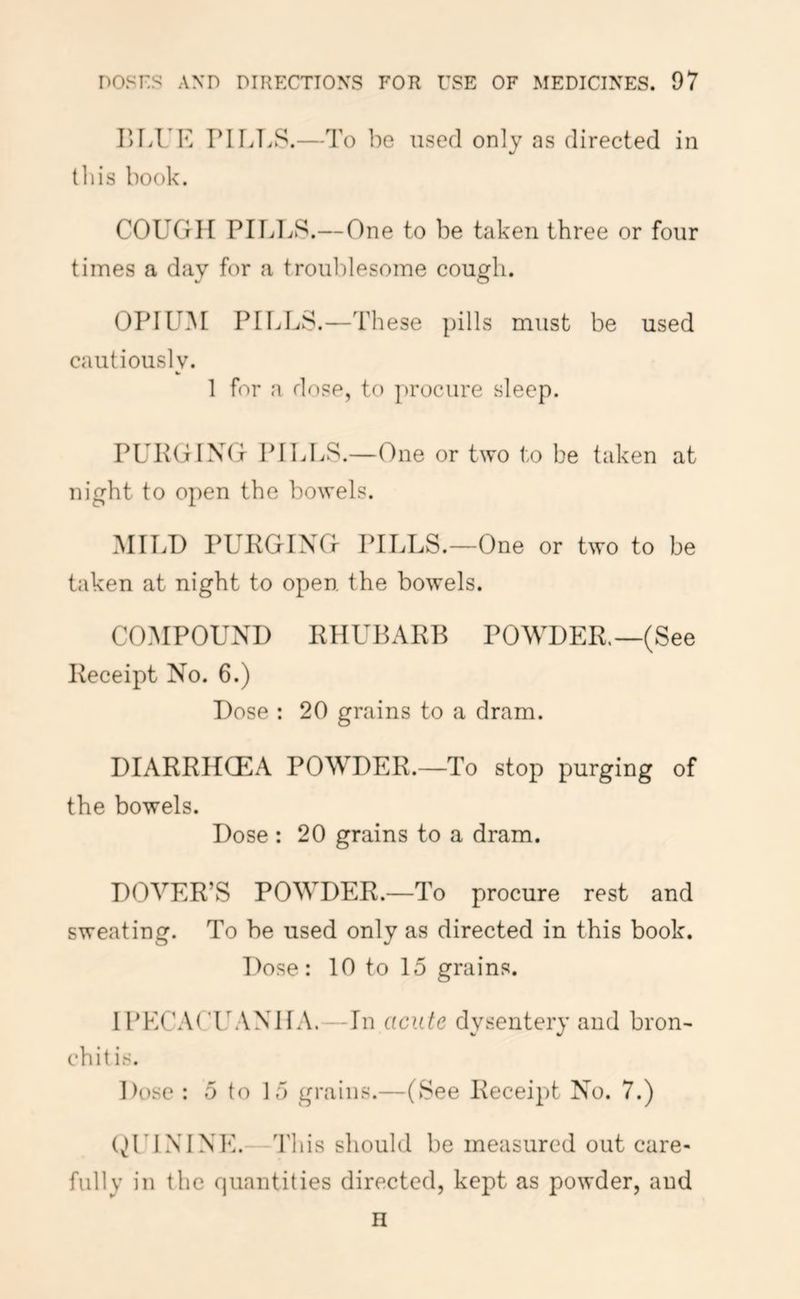 lU.UK PIIiT.S.—To be used only as directed in tin's book. COUGH PILliS.—One to be taken three or four times a day for a troublesome cough. OPIUM PILLS.—These pills must be used cautiously. 1 for a do?e, to procure sleep. PUPGIXtj PILLS.—One or two to be taken at night to open the bowels. MILD PURGING PILLS.—One or two to be taken at night to open the bowels. COMPOUND RHUBARB POWDER.—(See Receipt No. 6.) Dose : 20 grains to a dram. DIARRHCEA POWDER.—To stop purging of the bowels. Dose : 20 grains to a dram. DOVER’S POWDER.—To procure rest and sweating. To be used only as directed in this book. l)ose: 10 to 15 grains. IPECACILVNHA.—In acute dysentery and bron- chit is. Dose : 5 to 15 grains.—(See Receipt No. 7.) (^rI NINE. This should be measured out care- fully in the fjuantities directed, kept as powder, and n