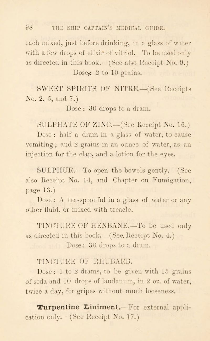 each mixed, just before drinking, in a glass of water with a few drops of elixir of vitriol. To be used only as directeil in this book. (See also Jteeeipt No. 9.) lOosCp: 2 to 10 grains. SWEET SPIKITS OF NITKE.—(See Peceipts No. 2, 5, and 7.) Dose : 30 drops to a dram. SULPHATE OF ZINC.—(See Peceipt No. IG.) Dose : half a dram in a glass of water, to cause vomiting; and 2 grains in an ounce of water, as an injection for the clap, and a lotion for the eyes. SULPHUP.—To open the bowels gently. (See also Ih^ceipt No. 14, and Chapter on Fumigation, page 13.) Dose; A tea-spoonful in a glass of water or any other fluid, or mixed with treacle. TINCTUPE OF HENBANE.—To be used only as directed in this book. (See. Peceipt No. 4.) Dose: 30 drops to a dram. TINCTFPE OF PHFBAPB. Dose: 1 to 2 drams, to be gi\en with 15 grains of soda and 10 drops of laudanum, in 2 oz. of water, twice a day, for gripes without much looseness. Turpentine Liniment,—For external ap[)li- cation only. (See Peceipt No. 17.)