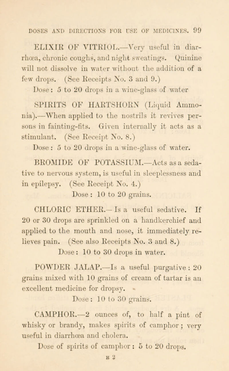 KLIXIK OF VITKIOL.—Very usefLil in diar- rlia?a, chronic coughs, and night sweatings. (Quinine will not dissolve in water without the addition of a few drops. (See l\ecei])ts No. 3 and 9.) Dose: 5 to 20 drops in a wine-glass of water SPIRITS OF HARTSHORN (Lhpiid Ammo- nia).—When aj^plied to the nostrils it revives per- sons in fainting-fits. Given internally it acts as a stimulant. (See Recei[)t No. 8.) Dose : 5 to 20 drops in a wine-glass of water. BROMIDE OF POTASSILAM.—Acts as a seda- tive to nervous system, is useful in sleeplessness and in epilepsy. (See Receipt No. 4.) Dose : 10 to 20 grains. CHLORIC ETHER.-Is a useful sedative. If 20 or 30 drops are sprinkled on a handkerchief and applied to the mouth and nose, it immediately re- lieves pain. (See also Receipts No. 3 and 8.) Dose: 10 to 30 drops in w^ater. POWDER JALAP.—Is a useful purgative : 20 grains mixed with 10 grains of cream of tartar is an excellent medicine for droj)sy. - Dose: 10 to 30 grains. CAMPHOR.—2 ounces of, to half a pint of -whisky or brandy, makes spirits of camphor ; very useful in diarrhoea and cholera. Dose of spirits of camphor ; 5 to 20 drops.