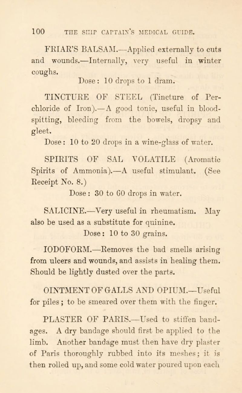 FKIAR’S BALSAM.—Ap])lied externally to cuts and wounds.—Internally, very useful in winter coughs. Dose: 10 dro})S to 1 dram. TINCTURE OF STEEL (Tincture of Per- chloride of Iron).—A good tonic, useful in blood- spitting, bleeding from the bowels, dropsy and gleet. Dose: 10 to 20 drops in a wine-glass of water. SPIRITS OF SAL VOLATILE (Aromatic Spirits of Ammonia).—A useful stimulant. (See Receipt No. 8.) Dose: 30 to GO drops in water. SALICINE.—V^ery useful in rheumatism. May also be used as a substitute for quinine. Dose: 10 to 30 grains. IODOFORM.—Removes the bad smells arising from ulcers and wounds, and assists in healing them. Should be lightly dusted over the parts. OINTMENT OF G-ALLS AND OPIUM.—Useful for piles; to be smeared over them with the finger. PLASTER OF PARIS.—Used to stiffen band- ages. A dry bandage should first be applied to the limb. Another bandage must then have dry plaster of Paris thoroughly rubbed into its meshes; it is then rolled up, and some cold water poured upon each