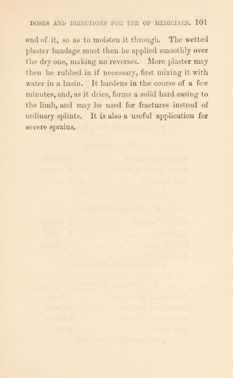 end of it, so as to moisten it through. The wetted ])laster bandage must then be applied smoothly over the dry one, making no reverses, ^lore plaster may then be rubbed in if necessary, first mixing it with water in a basin. It hardens in the course of a few minutes, and, as it dries, forms a solid hard casing to the limb, and may be used for fractures instead of ordinary splints. It is also a useful application for severe sprains.