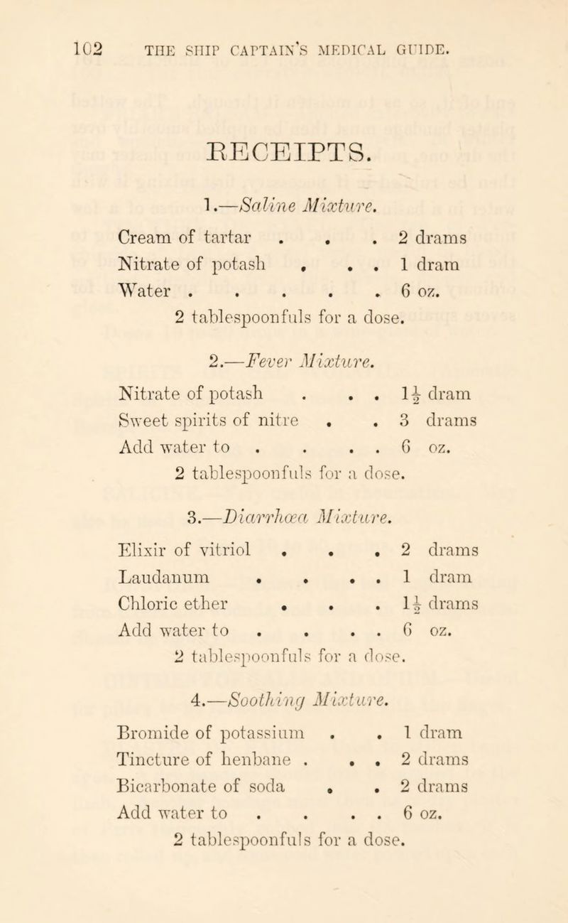 EECEIPTS. 1. —Saline Mixture. Cream of tartar . , .2 drams Nitrate of potasli , . . 1 dram Water , . . . ► 6 oz. 2 tablespoon fills for a dose. 2. —Fever Mixture. Nitrate of potash . . . H dram S^Yeet spirits of nitre , . 3 drams Add water to . . . . G oz. 2 tablespoonfiils for a dose. 3. —Biarrhoca Mixture. Elixir of vitriol • , ,2 drams Laudanum • . . . 1 dram Chloric ether • . • drams Add water to . . . . G oz. 2 tablespoonfuls for a dose. 4. —Soothi ncj Mixt are. Bromide of potassium . , 1 dram Tincture of henbane . . , 2 drams Bicarbonate of soda • . 2 drams Add water to . . . . 6 oz. 2 tablespoonfuls for a dose.