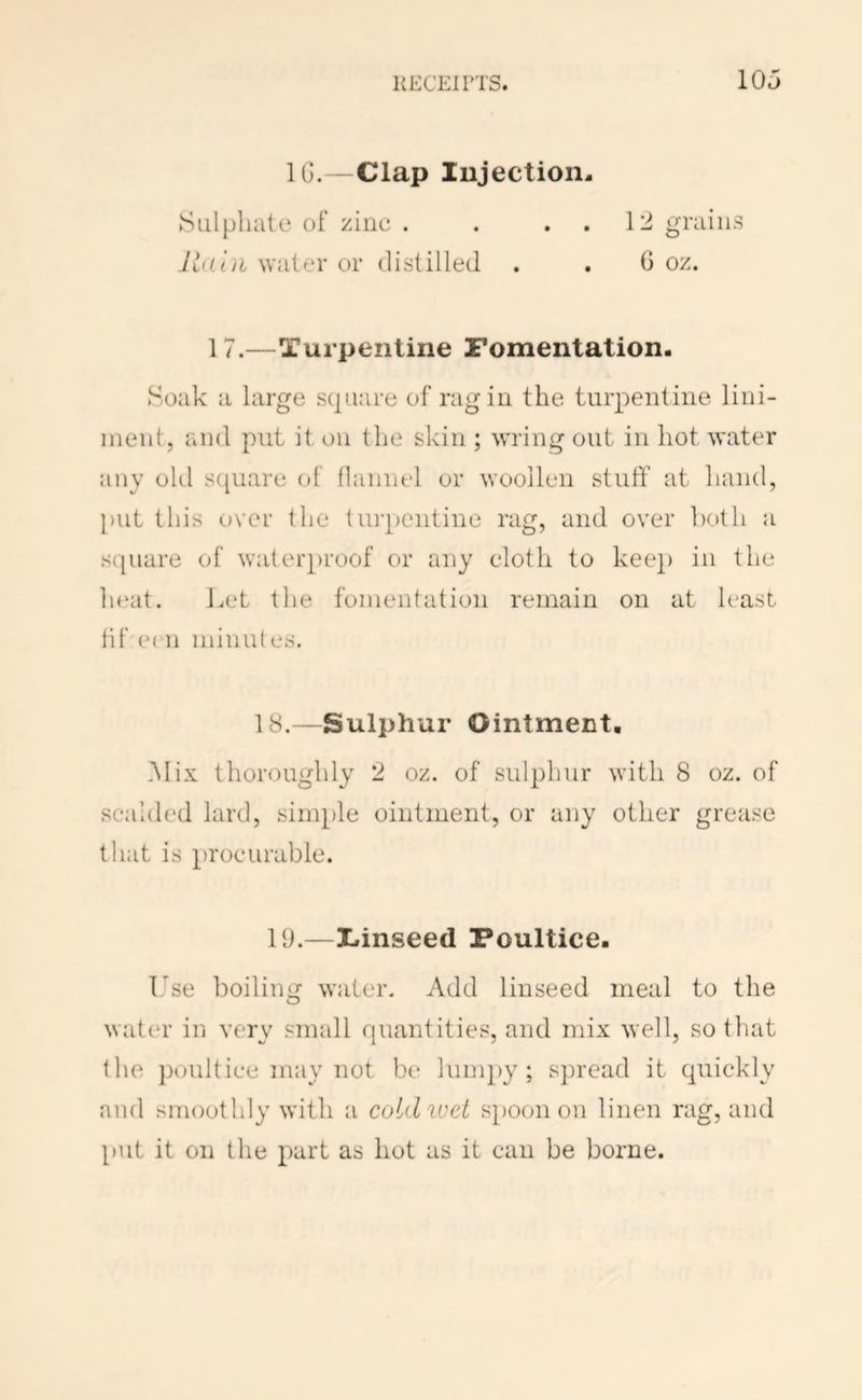 KECEIPTS. IOj IG.—Clap lujection Sul})liate of zinc . Ivi.iii water or distilled \'l grains 6 oz. 17.—Turpentine Fomentation. Soak a large square of rag in the tuiq:)entine lini- ment, and put it on the skin ; wring out in hot water any old s(|uare of flannel or woollen stuth at hand, put this over the turpentine rag, and over both a s([uare of waterproof or any cloth to keep in the ln‘at. Let the fomentation remain on at least lif e( n minut es. 18.—Sulphur Ointment, i\Iix thoroughly 2 oz. of sulphur with 8 oz. of scalded lard, simple ointment, or any other grease that is procurable. 19.—Iiinseed Poultice. Ise boiling water. Add linseed meal to the water in very small quantities, and mix well, so that the })oultice m:iy not be lumpy; spread it quickly and smoothly with a cotdiuet s})Oon on linen rag, and put it on the part as hot as it can be borne.