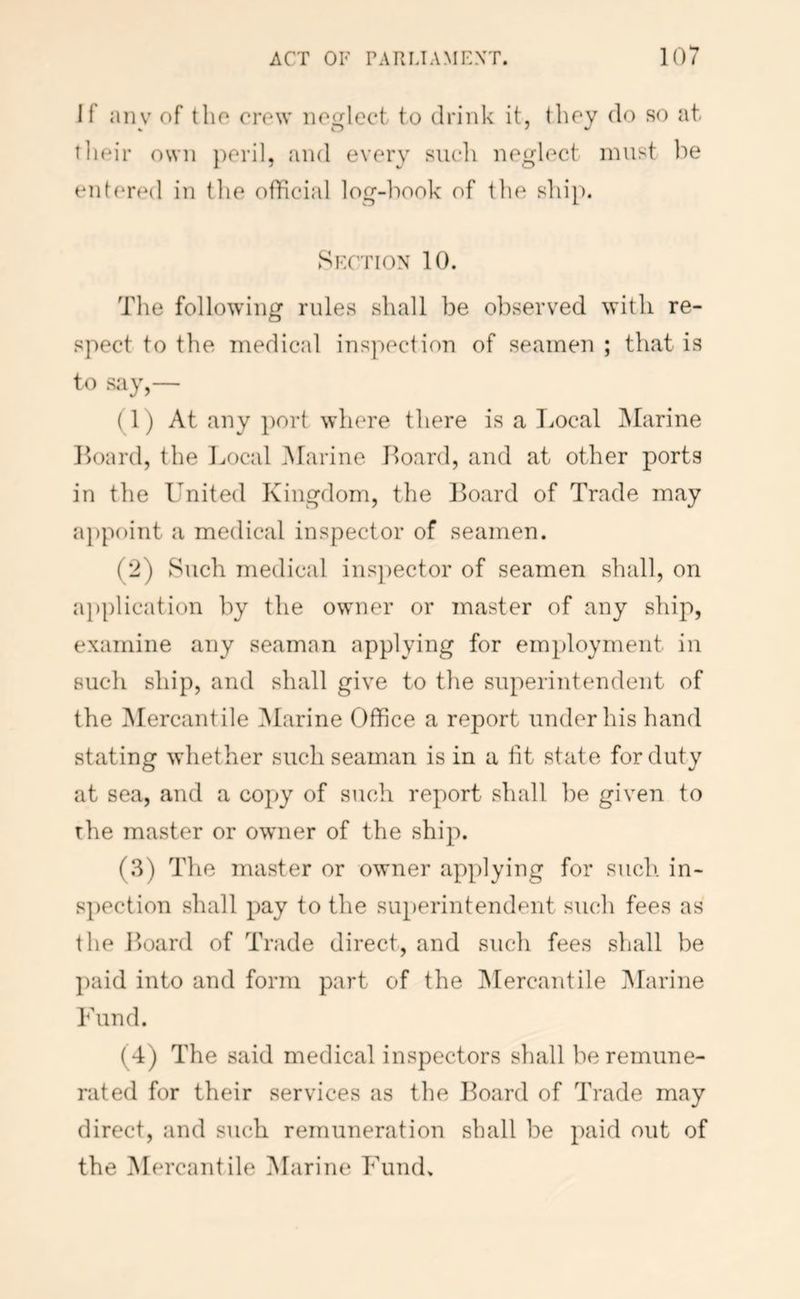 If any of tlio crew iioglect to drink it, thoy do so at tlieir own })0i'i], and every siicli neglect must ]')e eid(‘red in tlie official log-liook of the ship. Skgtion 10. The following rules shall be observed with re- spect to the medical inspection of seamen ; that is to say,— (1) At any port where there is a T^ocal jMarine Hoard, the Local Marine Hoard, and at other ports in the United Kingdom, the Hoard of Trade may a})point a medical inspector of seamen. (2) Such medical ins})ector of seamen shall, on iipplication by the owner or master of any ship, examine any seaman applying for employment in such ship, and shall give to the superintendent of the ^Mercantile Marine Office a report under his hand stating whether such seaman is in a tit state for duty at sea, and a copy of such report shall be given to the master or owner of the ship. (.3) The master or owner applying for such, in- spection shall pay to the superintendent such fees as the Hoard of Trade direct, and such fees shall be ])aid into and form part of the IMercantile jMarine Fund. (4) The said medical inspectors shall be remune- rated for their services as the Hoard of Trade may direct, and such remuneration shall be paid out of the Mercantile Marine FinuL