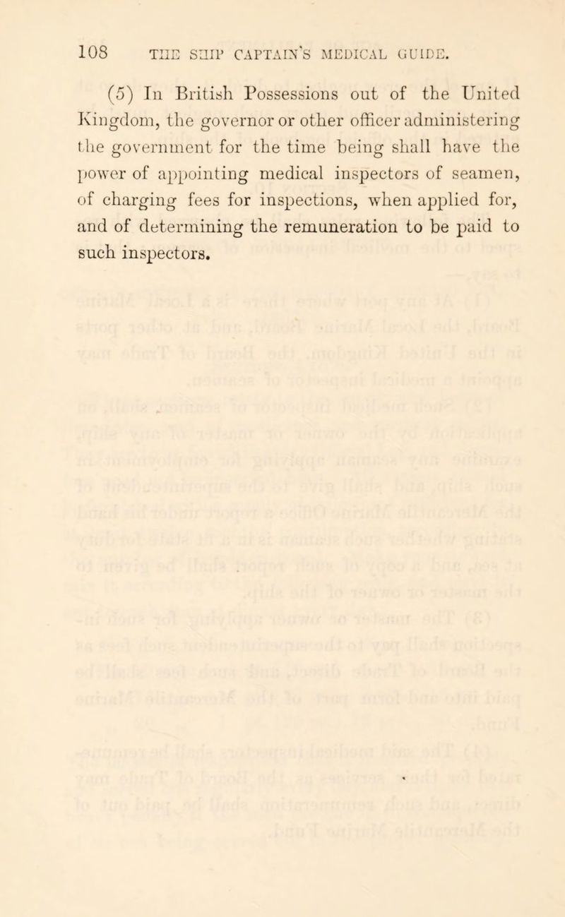 (5) In British Possessions out of the United Kingdom, the governor or other officer administering the government for the time being shall have the power of appointing medical inspectors of seamen, of charging fees for inspections, when applied for, and of determining the remuneration to be paid to such inspectors.