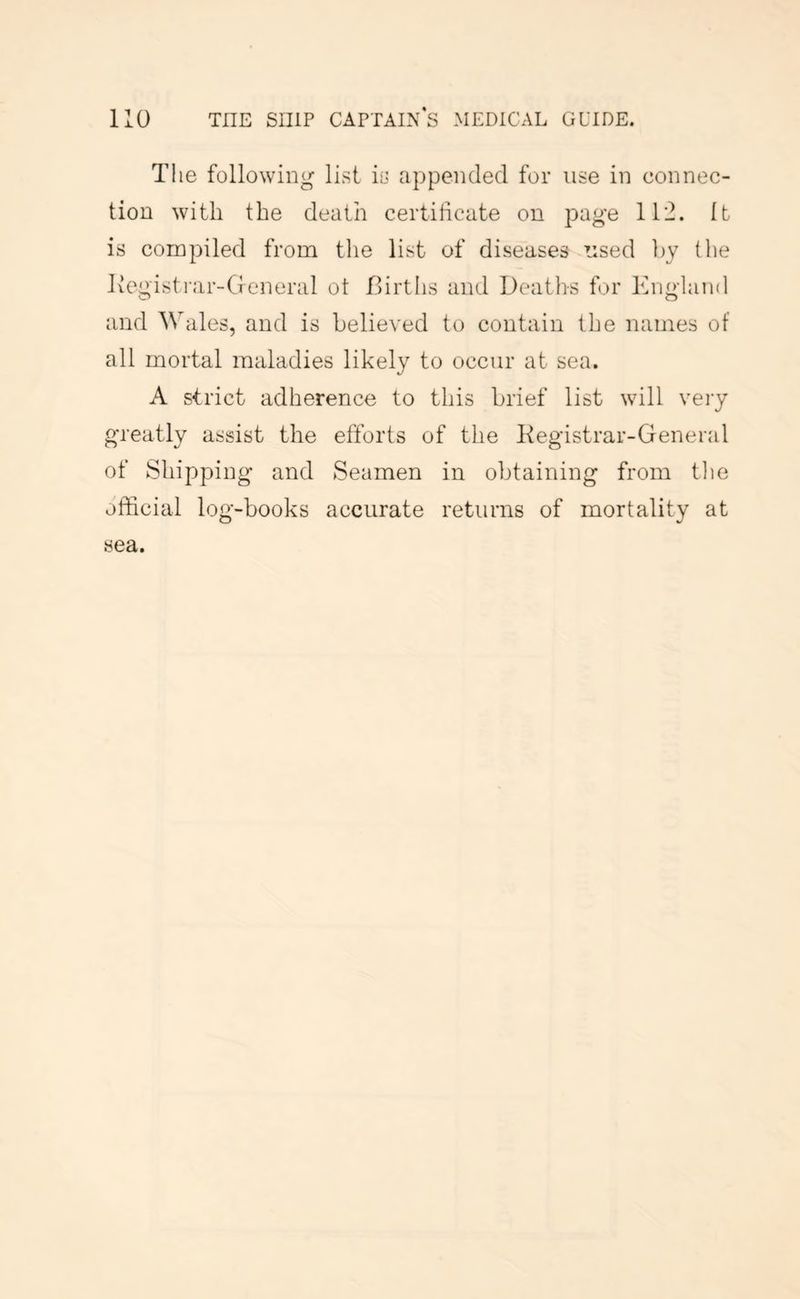 The following list is appended for use in connec- tion with the death certificate on page 1T2. It is compiled from the list of diseases used ])y the Ivcgisti'ar-General ot Birtlis and Deaths for England and Wales, and is believed to contain the names of all mortal maladies likely to occur at sea. A strict adherence to this brief list will very greatly assist the efforts of the Kegistrar-General of Shipping and Seamen in obtaining from tlie official log-books accurate returns of mortality at sea.