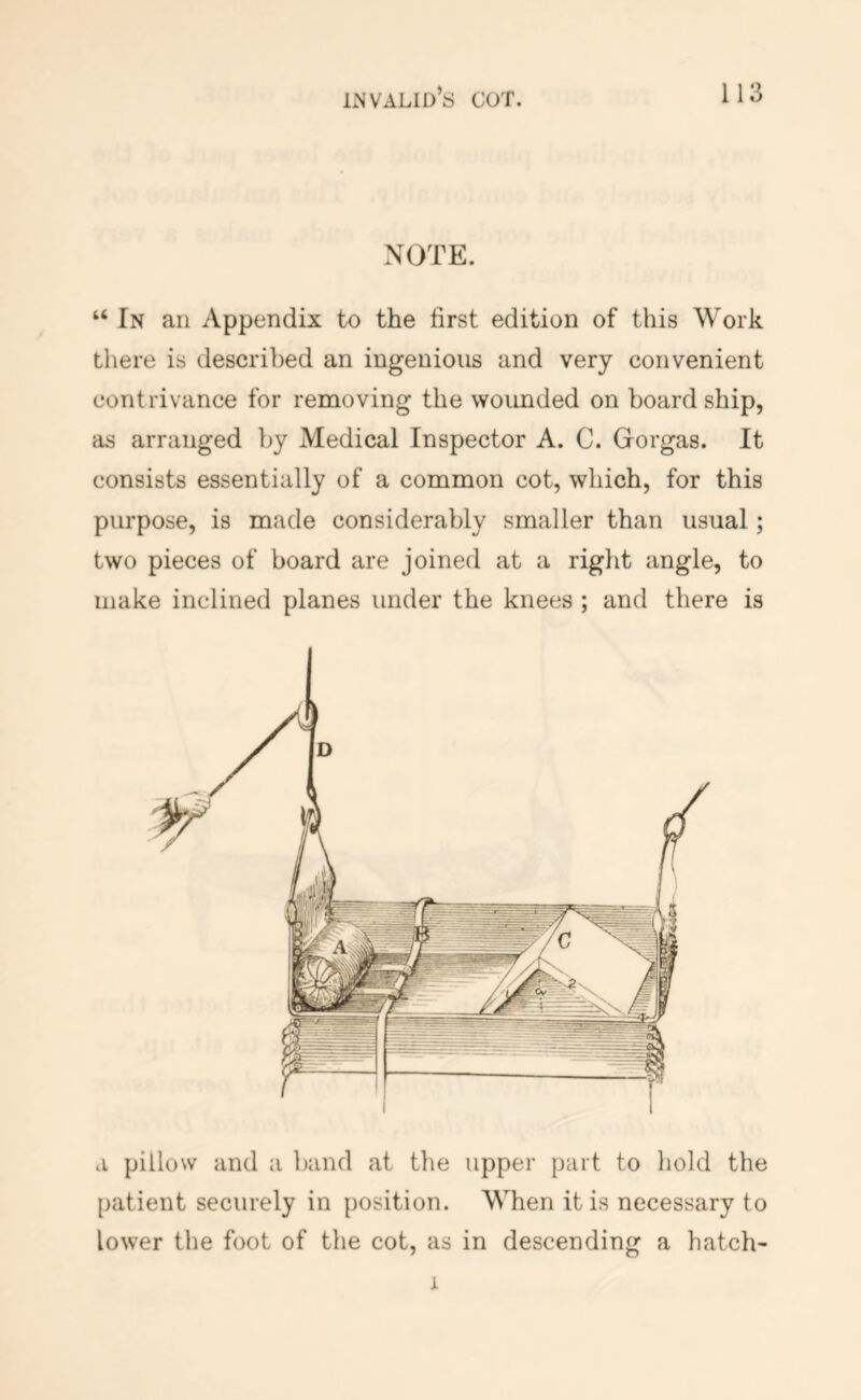 NOTE. “ In an Appendix to the first edition of this Work there is described an ingenious and very convenient contrivance for removing the wounded on board ship, as arranged by Medical Inspector A. C. Gorgas. It consists essentially of a common cot, which, for this purpose, is made considerably smaller than usual; two pieces of board are joined at a right angle, to make inclined planes under the knees ; and there is a pillow and a band at the upper part to liold the patient securely in position. When it is necessary to lower the foot of the cot, as in descending a hatch- I