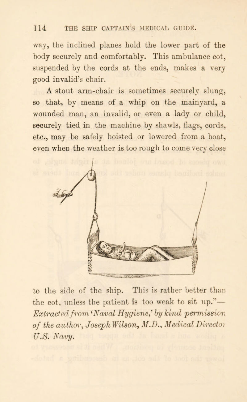way, the inclined planes hold the lower part of the body securely and comfortably. This ambulance cot, suspended by the cords at the ends, makes a very good invalid’s chair. A stout arm-chair is sometimes securely slung, so that, by means of a whip on the mainyard, a wounded man, an invalid, or even a lady or child, securely tied in the machine by shawls, flags, cords, etc., may be safely hoisted or lowered from a boat, even when the weather is too rough to come very close ^o the side of the ship. Tliis is rather better than the cot, unless the patient is too weak to sit up.”— Extracfed from ‘Naval Hygiene^' hy kind permission of the author, Joseph Wilson, M.D.y Medical Directoi U.S. Navy.