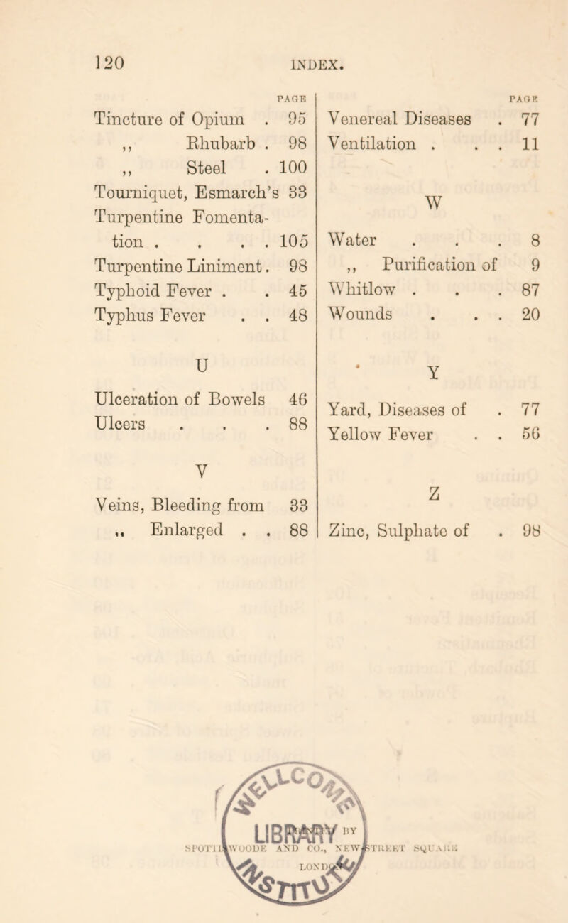 PAGE Tincture of Opium . 95 ,, Ehubarb . 98 ,, Steel . 100 Tourniquet, Esmarch’s 33 Turpentine Fomenta- tion . . . . 105 Turpentine Liniment. 98 Typhoid Fever . .45 Typhus Fever . . 48 U Ulceration of Bowels 46 Ulcers . . .88 V Veins, Bleeding from 33 ,, Enlarged . . 88 PAOR Venereal Diseases . 77 Ventilation . . . 11 W Water ... 8 ,, Purification of 9 Whitlow . . .87 Wounds . . . 20 Y Yard, Diseases of .77 Yellow Fever . . 56 Z Zinc, Sulphate of . 98 .M’orii!