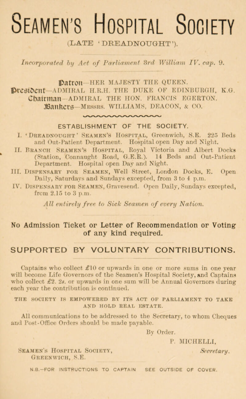 Seamen’s Hospital Society (LATE ‘DREADNOUGHT’). Inrorjjorateil /;// Art of Pnrlunnenf Hrd William IV. cap. 9. IPatron—UKR majesty the queen. IPrcsiDent—ADMIRAL h.r.h. 'I’he duke of Edinburgh, k.g. Chairman-ADMIRAL the hon. francis egerton. JOanKers—messh.s. williams, deacon, k co. ESTABLISHMENT OF THE SOCIETY. I. ‘ Dueaonought’ Seamen’s Hospital, Greenwicli, S.E. 225 Beds and Out-Patient Department. Hospital open Day and Night. 11. P.KANCH Seamen’s Hospital, Royal Victoria and Albert Docks (Station, Connaught Road, (T.E.R.). 14 Beds and Out-Patient Department. Hospital open Day and Night. III. Dispensary for Seamen, Well Street, London Docks. E. Open Daily, Saturdays and Sundays excepted, from 8 to 4 p.m. l\h Dispensary for Sptamen, Gravesend. Open Daily, Sundays excepted, frcm 2.15 to 3 p.m. All evfirehj free to Sick Seamen of every Nation. No Admission Ticket or Letter of Recommendation or Voting of any kind required. SUPPORTED BY VOLUNTARY CONTRIBUTIONS. Captains who collect £10 or upwards in one or more suras in one year will become Life Governors of the Seamen’s Hospital Society, and Captain.s who collect £2. 2;?. or upwards in one sum will be Annual Governors during each year the contribution is continued. the society is empowered by its act of parliament to take AND HOLD REAL ESTATE. All communications to be addressed to the Secretaiy, to whom Cheques and Post-Office Orders should be made payable. By Order. P. MIC HELL I, Seamen’s Hospital Society, Secretary. Greenwich, S.E. N.B.-FOR INSTRUCTIONS TO CAPTAIN SEE OUTSIDE OF COVER.