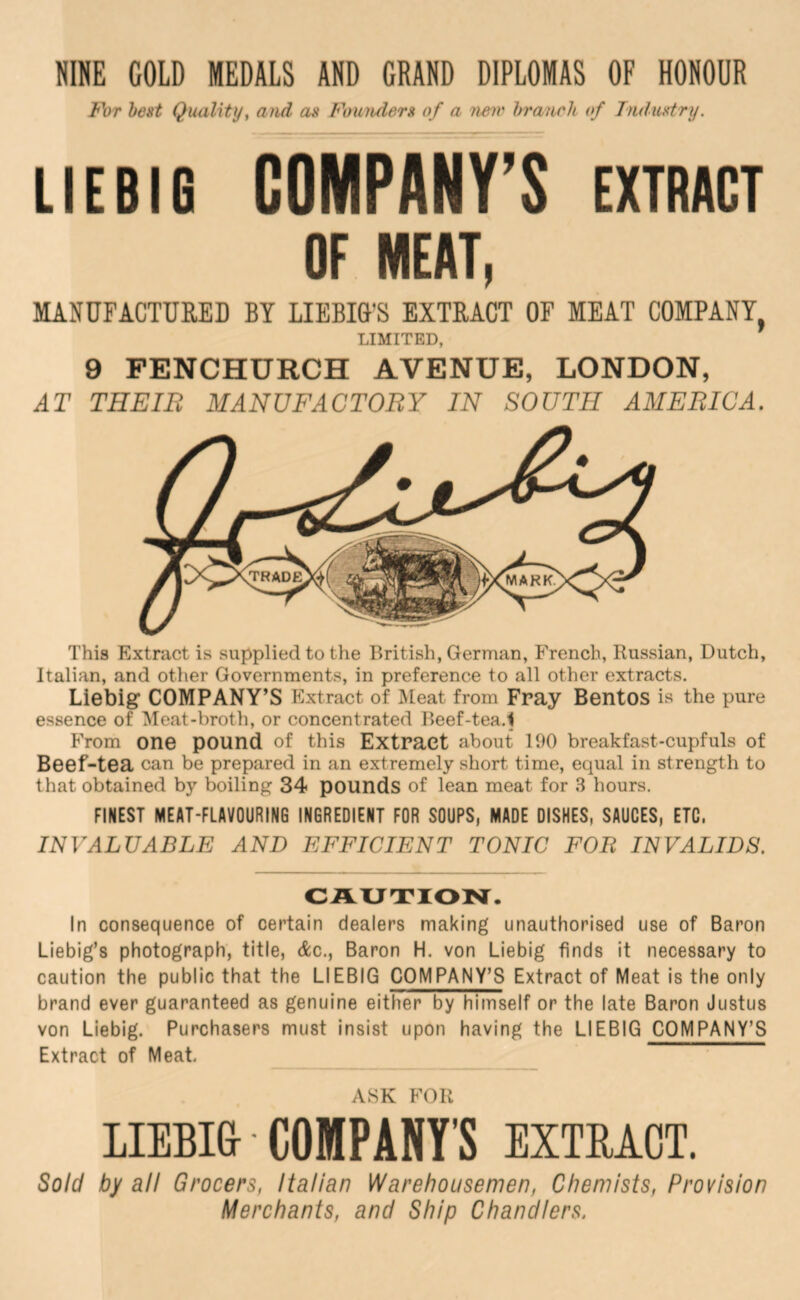 NINE COLD MEDALS AND GRAND DIPLOMAS OF HONOUR For best Quality^ and an Founden of a n&iv branch of Tnduntry. LIEBIG COMPANY’S EXTRACT OF MEAT, MANUFACTURED BY LIEBIG'S EXTRACT OF MEAT COMPANY LIMITED, 9 PENCHURCH AVENUE, LONDON, AT THEIR MANUFACTORY IN SOUTH AMERICA. This Extract is supplied to the British, German, French, Russian, Dutch, Italian, and other Governments, in preference to all other extracts. Liebig COMPANY’S Extract of Meat from Fray Bentos is the pure essence of Meat-broth, or concentrated Beef-tea.1 From one pound of this Extract about 190 breakfast-cupfuls of Beef-tea can be prepared in an extremely short time, equal in strength to that obtained by boiling 34 pounds of lean meat for 3 hours. FINEST MEAT-FLAVOURING INGREDIENT FOR SOUPS, MADE DISHES, SAUCES, ETC. INVALVABLE AND EFFICIENT TONIC FOR INVALIDS. CAUTIOlSr. In consequence of certain dealers making unauthorised use of Baron Liebig’s photograph, title, Ac., Baron H. von Liebig finds it necessary to caution the public that the LIEBIG COMPANY’S Extract of Meat is the only brand ever guaranteed as genuine either by himself or the late Baron Justus von Liebig. Purchasers must insist upon having the LIEBIG COMPANY’S Extract of Meat, ASK FOR LIEBIS ■ COMPANY'S EXTEACT. Sold by all Grocers, Italian Warehousemen, Chemists, Provision Merchants, and Ship Chandlers.