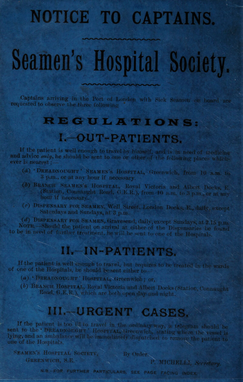 Seamen’s Rental Society. Captains arriving in the Port of London wth Sick S(‘a»ncn boani are requested to observe the three followinir R EjG XT NATIONS UT-PATIENTS. If the imlient is well enough to trH,vel by himsfdf, and is in need of medicine and advice /w///, he should Ixi sent to one or other of the fftllowino- nlaec'^ which- ever is nearest;— (d) ‘Dreadnought’ Seamen’s Hospital, Greenwich, fr.un lu a.m. tq d p.ni,, or at any hour if necessary. ■*: (by Branch seamen’s Hospiial, lioyal Victoria and AUicrfcWks, K (Station, Connaught Hoad, (l.E.K.), from 10 a.m. to H p.m^ at any hour if neces.sary. (c) Dispensary for Seamen, Well Street, London Dwk-,,^. Saturdays and Sundays, at 3 p.m. (d) Dispensary for Seamen, Grave.send, dailv, except Sundavs, at 2 15 p i AOTE.—Should the patienf on arrival at either of the Dispen.saries l>e fou to be in nee<l of fnrtlier treatment, he will be s(*nt to one of the Hospital?-. S', exc(^pt >v IL-IN-PATIENTS. If the patient is well enough to travel, but re<inires to be treated in the «ntrtls of one of the Hospitais, lie .should bqsent either t«> (a) ‘ Dreadnought' Hospital, (ireenwich; or, >• I*. {by Branch i|Io,Hpital, Royal Victoria and Alliert Docks (Station, (‘onnaug Road,^.K,^)^, which are both ojkui day aral night. IIL^URGENT CASES. Ifthe path-nt is tix)iU to travel in the oixlinaryrway, a telt^im shoald be it tno * riii7C* A I ^ & * 4^, r.x . .* wnt t« the-r>RKAi.xOi:«|iT< Ilnsi-iiAi, (ireenwich, slating wte»i.th»'ws«c-l hi Ijtng, and an atnhulance will be imnie.liat'etydisfatehed to remof^e i.uicnt to one of the Hospitals. W Sk.amen’s Hospital Society, Greenwich, H.K. ^ Py Ordeiy h P. MlCHKLi.1, Srefnhiry. N.a.-FOR FURTHER PARTICULARS, SEE PAGE FACING INDEX.