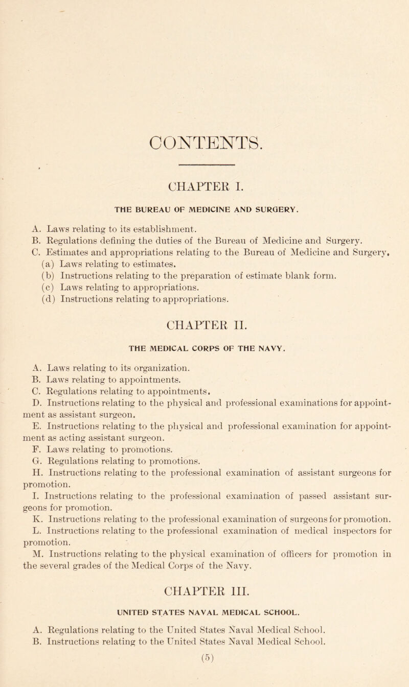 CONTENTS. CHAPTER I. THE BUREAU OF MEDICINE AND SURGERY. A. Laws relating to its establishment. B. Regulations defining the duties of the Bureau of Medicine and Surgery. C. Estimates and appropriations relating to the Bureau of Medicine and Surgery, (a) Laws relating to estimates. (b) Instructions relating to the preparation of estimate blank form. (c) Laws relating to appropriations. (d) Instructions relating to appropriations. CHAPTER II. THE MEDICAL CORPS OF THE NAVY. A. Laws relating to its organization. B. Laws relating to appointments. C. Regulations relating to appointments. D. Instructions relating to the physical and professional examinations for appoint- ment as assistant surgeon, E. Instructions relating to the physical and professional examination for appoint- ment as acting assistant surgeon. F. Laws relating to promotions. G. Regulations relating to promotions. H. Instructions relating to the professional examination of assistant surgeons for promotion. I. Instructions relating to the professional examination of passed assistant sur- geons for promotion. K. Instructions relating to the professional examination of surgeons for promotion. L. Instructions relating to the professional examination of medical inspectors for promotion. M. Instructions relating to the physical examination of officers for promotion in the several grades of the Medical Corps of the Navy. CHAPTER III. UNITED STATES NAVAL MEDICAL SCHOOL. A. Regulations relating to the United States Naval Medical School. B. Instructions relating to the United States Naval Medical School.
