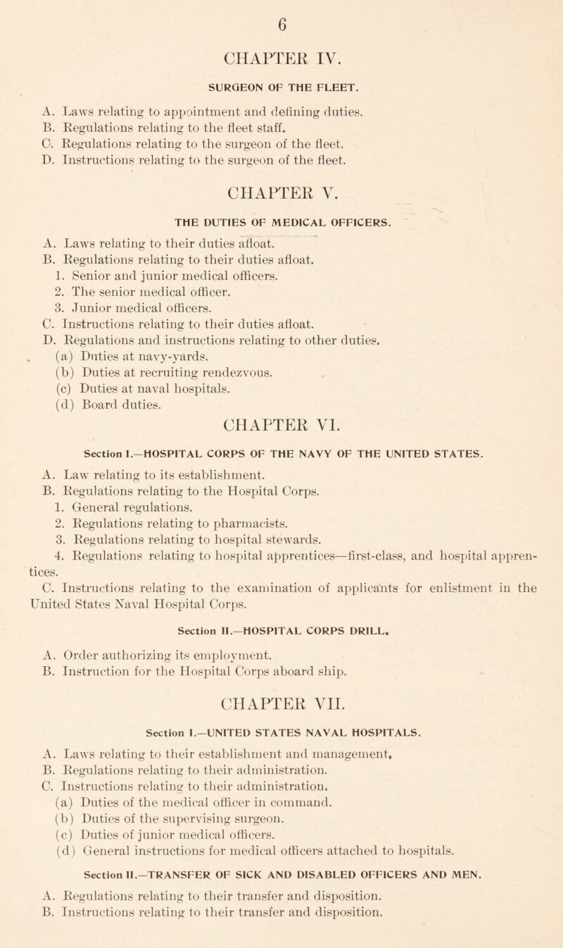 CHAPTER IV. SURGEON OF THE FLEET. A. Laws relating to appointment and defining duties. B. Regulations relating to the fleet staff. 0. Regulations relating to the surgeon of the fleet. D. Instructions relating to the surgeon of the fleet. CHAPTER V. THE DUTIES OF MEDICAL OFFICERS. A. Laws relating to their duties afloat. B. Regulations relating to their duties afloat. 1. Senior and junior medical officers. 2. The senior medical officer. 3. Junior medical officers. C. Instructions relating to their duties afloat. D. Regulations and instructions relating to other duties. (a) Duties at navy-yards. (b) Duties at recruiting rendezvous. (c) Duties at naval hospitals. (d) Board duties. CHAPTER VI. Section I.—HOSPITAL CORPS OF THE NAVY OF THE UNITED STATES. A. Law relating to its establishment. B. Regulations relating to the Hospital Corps. 1. General regulations. 2. Regulations relating to pharmacists. 3. Regulations relating to hospital stewards. 4. Regulations relating to hospital apprentices—first-class, and hospital appren- tices. C. Instructions relating to the examination of applicants for enlistment in the United States Naval Hospital Corps. Section II.—HOSPITAL CORPS DRILL. A. Order authorizing its employment. B. Instruction for the Hospital Corps aboard ship. CHAPTER VII. Section I.—UNITED STATES NAVAL HOSPITALS. A. Laws relating to their establishment and management, B. Regulations relating to their administration. C. Instructions relating to their administration. (a) Duties of the medical officer in command. (b) Duties of the supervising surgeon. (c) Duties of junior medical officers. (d) General instructions for medical officers attached to hospitals. Section II—TRANSFER OF SICK AND DISABLED OFFICERS AND MEN. A. Regulations relating to their transfer and disposition. B. Instructions relating to their transfer and disposition.