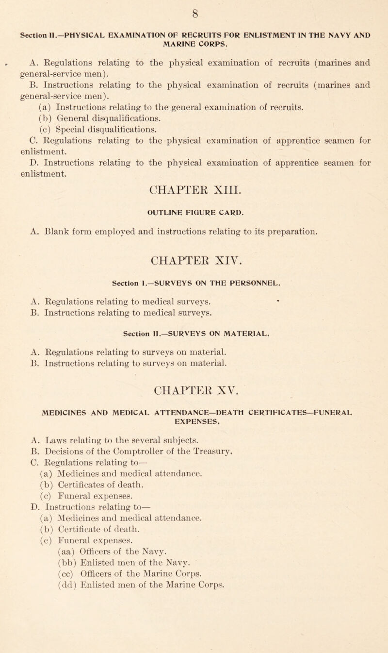 Section II.—PHYSICAL EXAMINATION OF RECRUITS FOR ENLISTMENT IN THE NAVY AND MARINE CORPS. A. Regulations relating to the physical examination of recruits (marines and general-service men). B. Instructions relating to the physical examination of recruits (marines and general-service men). (a) Instructions relating to the general examination of recruits. (b) General disqualifications. (c) Special disqualifications. C. Regulations relating to the physical examination of apprentice seamen for enlistment. D. Instructions relating to the physical examination of apprentice seamen for enlistment. CHAPTER XIII. OUTLINE FIGURE CARD. A. Blank form employed and instructions relating to its preparation. CHAPTER XIV. Section I.—SURVEYS ON THE PERSONNEL. A. Regulations relating to medical surveys. B. Instructions relating to medical surveys. Section II.—SURVEYS ON MATERIAL. A. Regulations relating to surveys on material. B. Instructions relating to surveys on material. CHAPTER XV. MEDICINES AND MEDICAL ATTENDANCE—DEATH CERTIFICATES—FUNERAL EXPENSES. A. Laws relating to the several subjects. B. Decisions of the Comptroller of the Treasury. C. Regulations relating to— (a) Medicines and medical attendance. (b) Certificates of death. (c) Funeral expenses. D. Instructions relating to— (a) Medicines and medical attendance. (b) Certificate of death. (c) Funeral expenses. (aa) Officers of the Navy. (bb) Enlisted men of the Navy. (cc) Officers of the Marine Corps. (dd) Enlisted men of the Marine Corps.