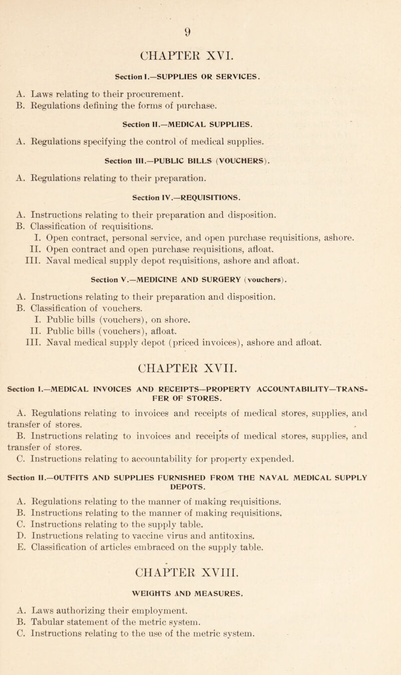CHAPTER XVI. Section I.—SUPPLIES OR SERVICES. A. Laws relating to their procurement. B. Regulations defining the forms of purchase. Section II.—MEDICAL SUPPLIES. A. Regulations specifying the control of medical supplies. Section III—PUBLIC BILLS (VOUCHERS). A. Regulations relating to their preparation. Section IV.—REQUISITIONS. A. Instructions relating to their preparation and disposition. B. Classification of requisitions. I. Open contract, personal service, and open purchase requisitions, ashore. II. Open contract and open purchase requisitions, afloat. III. Naval medical supply depot requisitions, ashore and afloat. Section V.-MEDICINE AND SURGERY (vouchers). A. Instructions relating to their preparation and disposition. B. Classification of vouchers. I. Public bills (vouchers), onshore. II. Public bills (vouchers), afloat. III. Naval medical supply depot (priced invoices), ashore and afloat. CHAPTER XVII. Section L—MEDICAL INVOICES AND RECEIPTS—PROPERTY ACCOUNTABILITY—TRANS= FER OF STORES. A. Regulations relating to invoices and receipts of medical stores, supplies, and transfer of stores. B. Instructions relating to invoices and receipts of medical stores, supplies, and transfer of stores. C. Instructions relating to accountability for property expended. Section II.—OUTFITS AND SUPPLIES FURNISHED FROM THE NAVAL MEDICAL SUPPLY DEPOTS. A. Regulations relating to the manner of making requisitions. B. Instructions relating to the manner of making requisitions. C. Instructions relating to the supply table. D. Instructions relating to vaccine virus and antitoxins. E. Classification of articles embraced on the supply table. CHAPTER XVIII. WEIGHTS AND MEASURES. A. Laws authorizing their employment. B. Tabular statement of the metric system. C. Instructions relating to the use of the metric system.