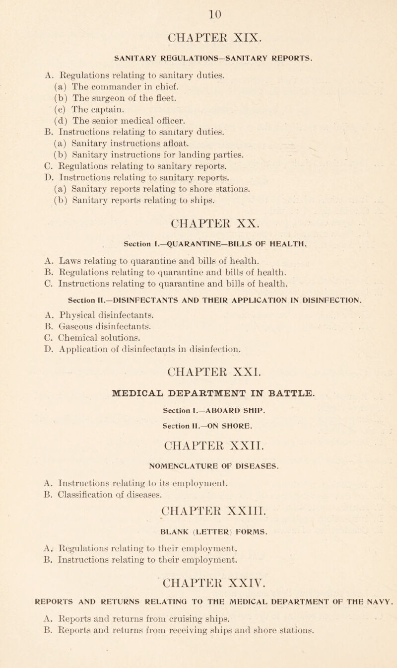 CHAPTER XIX. SANITARY REGULATIONS—SANITARY REPORTS. A. Regulations relating to sanitary duties. (a) The commander in chief. (b) The surgeon of the fleet. (c) The captain. (d) The senior medical officer. B. Instructions relating to sanitary duties. (a) Sanitary instructions afloat. (b) Sanitary instructions for landing parties. C. Regulations relating to sanitary reports. D. Instructions relating to sanitary reports. (a) Sanitary reports relating to shore stations. (b) Sanitary reports relating to ships. CHAPTER XX. Section I.—QUARANTINE—BILLS OF HEALTH. A. Laws relating to quarantine and bills of health. B. Regulations relating to quarantine and bills of health. C. Instructions relating to quarantine and bills of health. Section II.—DISINFECTANTS AND THEIR APPLICATION IN DISINFECTION. A. Physical disinfectants. B. Gaseous disinfectants. C. Chemical solutions. D. Application of disinfectants in disinfection. CHAPTER XXI. MEDICAL DEPARTMENT IN RATTLE. Section I.—ABOARD SHIP. Section II.—ON SHORE. CHAPTER XXII. NOMENCLATURE OF DISEASES. A. Instructions relating to its employment. B. Classification of diseases. CHAPTER XXIII. m BLANK (LETTER) FORMS. A, Regulations relating to their employment. B. Instructions relating to their employment. CHAPTER XXIV. REPORTS AND RETURNS RELATING TO THE MEDICAL DEPARTMENT OF THE NAVY. A. Reports and returns from cruising ships. B. Reports and returns from receiving ships and shore stations.
