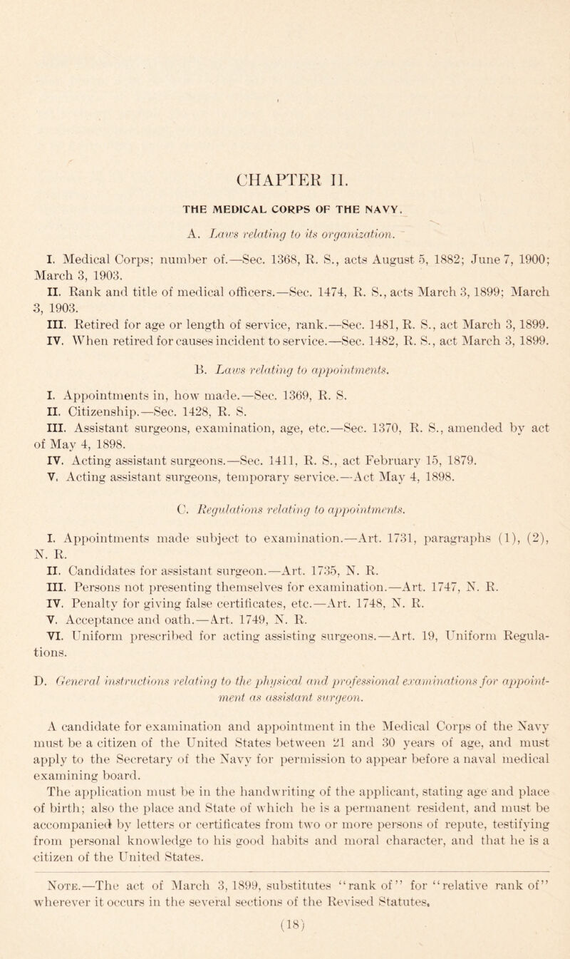 THE MEDICAL CORPS OF THE NAVY. A. Laws relating to its organization. I. Medical Corps; number of.—Sec. 1368, R. S., acts August 5, 1882; June 7, 1900; March 3, 1903. II. Rank and title of medical officers.—Sec. 1474, R. S., acts March 3,1899; March 3, 1903. III. Retired for age or length of service, rank.—Sec. 1481, R. S., act March 3,1899. IV. When retired for causes incident to service.—Sec. 1482, R. S., act March 3, 1899. B. Laws relating to appointments. I. Appointments in, how made.—Sec. 1369, R. S. II. Citizenship.—Sec. 1428, R. S. III. Assistant surgeons, examination, age, etc.—Sec. 1370, R. S., amended by act of May 4, 1898. IV. Acting assistant surgeons.—Sec. 1411, R. S., act February 15, 1879. V. Acting assistant surgeons, temporary service.—Act May 4, 1898. C. Regulations relating to appointments. I. Appointments made subject to examination.—Art. 1731, paragraphs (1), (2), N. R. II. Candidates for assistant surgeon.—Art. 1735, N. R. III. Persons not presenting themselves for examination.—Art. 1747, N. R. IV. Penalty for giving false certificates, etc.—Art. 1748, N. R. V. Acceptance and oath.—Art. 1749, N. R. VI. Uniform prescribed for acting assisting surgeons.—Art. 19, Uniform Regula- tions. D. General instructions relating to the physical and professional examinations for appoint- ment as assistant surgeon. A candidate for examination and appointment in the Medical Corps of the Navy must be a citizen of the United States between 21 and 30 years of age, and must apply to the Secretary of the Navy for permission to appear before a naval medical examining board. The application must be in the handwriting of the applicant, stating age and place of birth; also the place and State of which he is a permanent resident, and must be accompanied by letters or certificates from two or more persons of repute, testifying from personal knowledge to his good habits and moral character, and that he is a citizen of the United States. Note.—The act of March 3, 1899, substitutes “rank of” for “relative rank of” wherever it occurs in the several sections of the Revised Statutes,