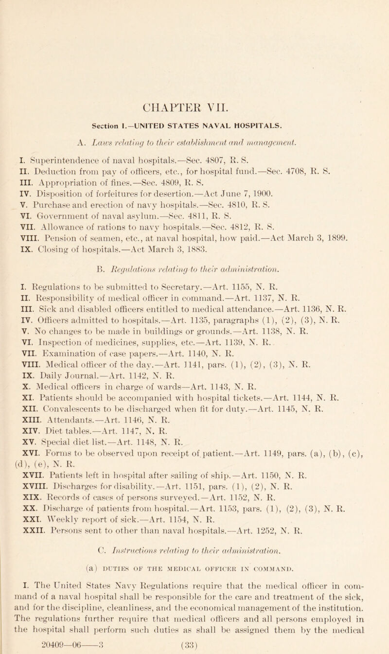 Section I.-UNITED STATES NAVAL HOSPITALS. A. Laws relating to their establishment and management. I. Superintendence of naval hospitals.—Sec. 4807, R. S. II. Deduction from pay of officers, etc., for hospital fund.—Sec. 4708, R. S. III. Appropriation of fines.—Sec. 4809, R. S. IV. Disposition of forfeitures for desertion.—Act June 7,1900. V. Purchase and erection of navy hospitals.—Sec. 4810, R. S. VI. Government of naval asylum.—Sec. 4811, R. S. VII. Allowance of rations to navy hospitals.—Sec. 4812, R. S. VIII. Pension of seamen, etc., at naval hospital, how paid.—Act March 3, 1899. IX. Closing of hospitals.—Act March 3, 1883. B. Regulations relating to their administration. I. Regulations to be submitted to Secretary.—Art. 1155, N. R. II. Responsibility of medical officer in command.—Art. 1137, N. R. III. Sick and disabled officers entitled to medical attendance.—Art. 1136, N. R. IV. Officers admitted to hospitals.—Art. 1135, paragraphs (1), (2), (3), N. R. V. No changes to be made in buildings or grounds.—Art. 1138, N. R. VI. Inspection of medicines, supplies, etc.—Art. 1139, N. R. VII. Examination of case papers.—Art. 1140, N. R. VIII. Medical officer of the day.—Art. 1141, pars. (1), (2), (3), N. R. IX. Daily Journal.—Art. 1142, N. R. X. Medical officers in charge of wards—Art. 1143, N. R. XI. Patients should be accompanied with hospital tickets.—Art. 1144, N. R. XII. Convalescents to be discharged when tit for duty.—Art. 1145, N. R. XIII. Attendants.—Art, 1146, N. R. XIV. Diet tables.—Art. 1147, N. R. XV. Special diet list.—Art. 1148, N. R. XVI. Forms to be observed upon receipt of patient.—Art. 1149, pars, (a), (b), (c), (d), (e), N. R. XVII. Patients left in hospital after sailing of ship.—Art. 1150, N. R. XVIII. Discharges for disability.—Art. 1151, pars. (1), (2), N. R. XIX. Records of cases of persons surveyed.—Art. 1152, N. R. XX. Discharge of patients from hospital.—Art. 1153, pars. (1), (2), (3), N. R. XXI. Weekly report of sick.—Art. 1154, N. R. XXII. Persons sent to other than naval hospitals.—Art. 1252, N. R. C. Instructions relating to their administration. (a) DUTIES OF THE MEDICAL OFFICER IX COMMAND. I. The United States Navy Regulations require that the medical officer in com- mand of a naval hospital shall be responsible for the care and treatment of the sick, and for the discipline, cleanliness, and the economical management of the institution. The regulations further require that medical officers and all persons employed in the hospital shall perform such duties as shall be assigned them by the medical