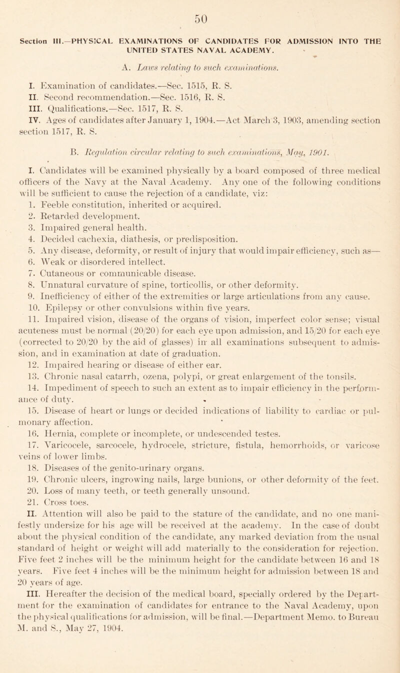 Section III.—PHYSICAL EXAMINATIONS OF CANDIDATES FOR ADMISSION INTO THE UNITED STATES NAVAL ACADEMY. A. Laws relating to such examinations. I. Examination of candidates.—Sec. 1515, R. S. II. Second recommendation.—Sec. 1516, R. S. III. Qualifications.—Sec. 1517, R. S. IV. Ages of candidates after January 1, 1904.—Act March 3, 1903, amending section section 1517, R. S. B. Regulation circular relating to such examinations, Mag, 1901. I. Candidates will be examined physically by a board composed of three medical officers of the Navy at the Naval Academy. Any one of the following conditions will be sufficient to cause the rejection of a candidate, viz: 1. Feeble constitution, inherited or acquired. 2. Retarded development. 3. Impaired general health. 4. Decided cachexia, diathesis, or predisposition. 5. Any disease, deformity, or result of injury that would impair efficiency, such as— 6. Weak or disordered intellect. 7. Cutaneous or communicable disease. 8. Unnatural curvature of spine, torticollis, or other deformity. 9. Inefficiency of either of the extremities or large articulations from any cause. 10. Epilepsy or other convulsions within five years. 11. Impaired vision, disease of the organs of vision, imperfect color sense; visual acuteness must be normal (20/20) for each eye upon admission, and 15/20 for each eye (corrected to 20/20 by the aid of glasses) in all examinations subsequent to admis- sion, and in examination at date of graduation. 12. Impaired hearing or disease of either ear. 13. Chronic nasal catarrh, ozena, polypi, or great enlargement of the tonsils. 14. Impediment of speech to such an extent as to impair efficiency in the perform- ance of duty. 15. Disease of heart or lungs or decided indications of liability to cardiac or pul- monary affection. 16. Hernia, complete or incomplete, or undescended testes. 17. Varicocele, sarcocele, hydrocele, stricture, fistula, hemorrhoids, or varicose veins of lower limbs. 18. Diseases of the genito-urinary organs. 19. Chronic ulcers, ingrowing nails, large bunions, or other deformity of the feet. 20. Loss of many teeth, or teeth generally unsound. 21. Cross toes. II. Attention will also be paid to the stature of the candidate, and no one mani- festly undersize for his age will be received at the academy. In the case of doubt about the physical condition of the candidate, any marked deviation from the usual standard of height or weight will add materially to the consideration for rejection. Five feet 2 inches will be the minimum height for the candidate between 16 and 18 years. Five feet 4 inches will be the minimum height for admission between 18 and 20 years of age. III. Hereafter the decision of the medical board, specially ordered by the Depart- ment for the examination of candidates for entrance to the Naval Academy, upon the physical qualifications for admission, will be final.—Department Memo, to Bureau M. and S., May 27, 1904.