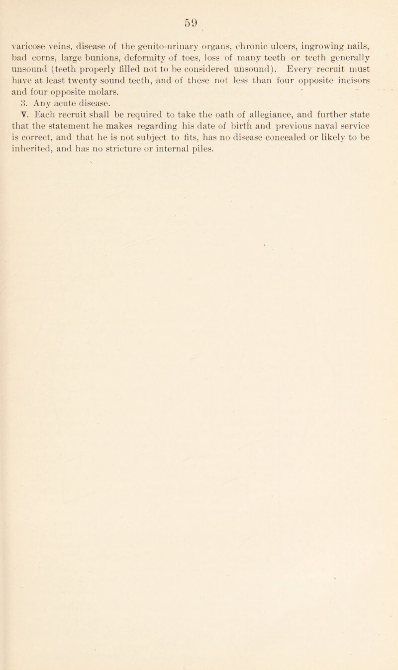 varicose veins, disease of the genito-urinary organs, chronic ulcers, ingrowing nails, bad corns, large bunions, deformity of toes, loss of many teeth or teeth generally unsound (teeth properly filled not to be considered unsound). Every recruit must have at least twenty sound teeth, and of these not less than four opposite incisors and four opposite molars. 3. Any acute disease. V. Each recruit shall be required to take the oath of allegiance, and further state that the statement he makes regarding his date of birth and previous naval service is correct, and that he is not subject to fits, has no disease concealed or likely to be inherited, and has no stricture or internal piles.