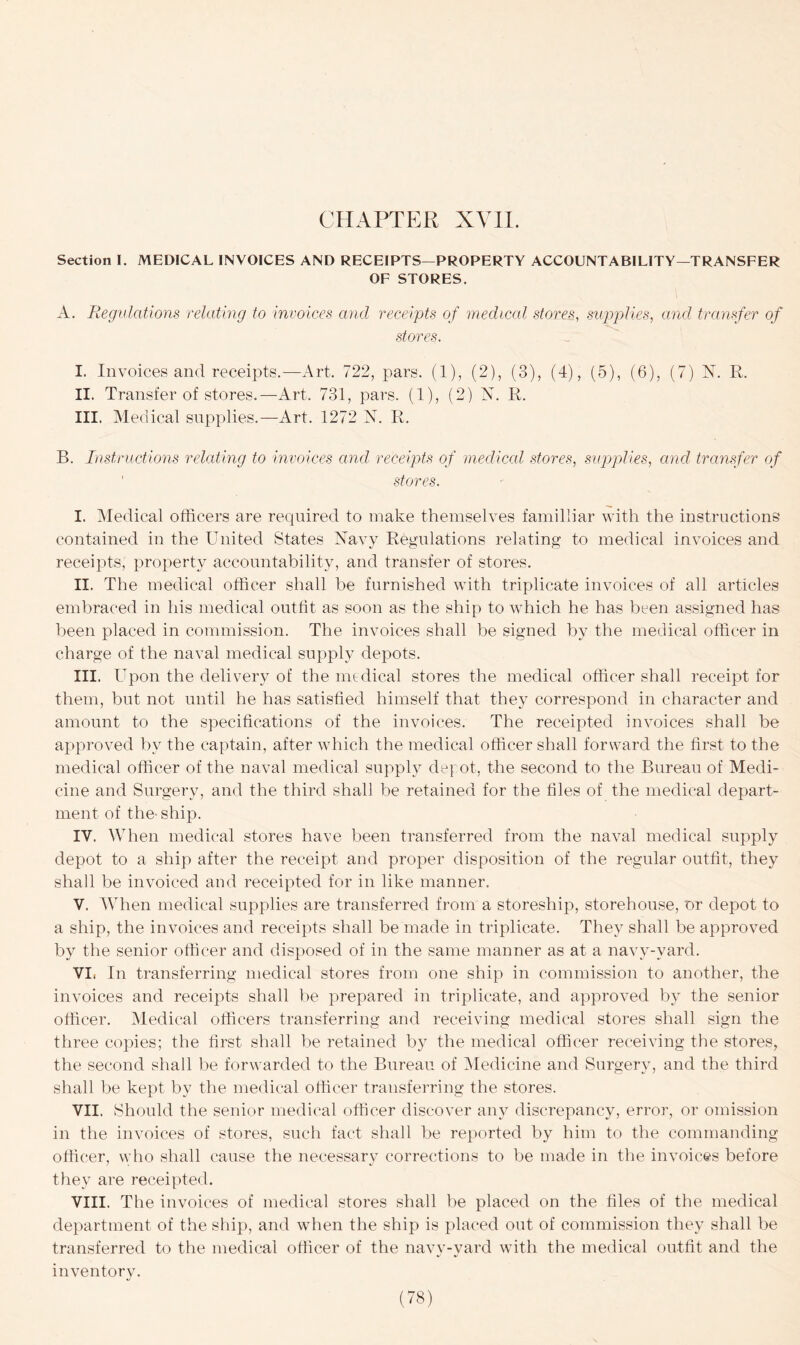 Section I. MEDICAL INVOICES AND RECEIPTS—PROPERTY ACCOUNTABILITY—TRANSFER OF STORES. A. Regulations relating to invoices and, receipts of medical stores, supplies, and transfer of stores. I. Invoices and receipts.—Art. 722, pars. (1), (2), (3), (4), (5), (6), (7) N. R. II. Transfer of stores.—Art. 731, pars. (1), (2) A. R. III. Medical supplies.—Art. 1272 N. R. B. Instructions relating to invoices and receipts of medical stores, supplies, and, transfer of stores. I. Medical officers are required to make themselves familliar with the instructions contained in the United States Navy Regulations relating to medical invoices and receipts, property accountability, and transfer of stores. II. The medical officer shall be furnished with triplicate invoices of all articles embraced in his medical outfit as soon as the ship to which he has been assigned has been placed in commission. The invoices shall be signed by the medical officer in charge of the naval medical supply depots. III. Upon the delivery of the medical stores the medical officer shall receipt for them, but not until he has satisfied himself that they correspond in character and amount to the specifications of the invoices. The receipted invoices shall be approved bv the captain, after which the medical officer shall forward the first to the medical officer of the naval medical supply depot, the second to the Bureau of Medi- cine and Surgery, and the third shall be retained for the files of the medical depart- ment of the- ship. IV. When medical stores have been transferred from the naval medical supply depot to a ship after the receipt and proper disposition of the regular outfit, they shall be invoiced and receipted for in like manner. V. When medical supplies are transferred from a storeship, storehouse, or depot to a ship, the invoices and receipts shall be made in triplicate. They shall be approved by the senior officer and disposed of in the same manner as at a navv-vard. VI. In transferring medical stores from one ship in commission to another, the invoices and receipts shall be prepared in triplicate, and approved by the senior officer. Medical officers transferring and receiving medical stores shall sign the three copies; the first shall be retained by the medical officer receiving the stores, the second shall be forwarded to the Bureau of Medicine and Surgery, and the third shall be kept by the medical officer transferring the stores. VII. Should the senior medical officer discover any discrepancy, error, or omission in the invoices of stores, such fact shall be reported by him to the commanding officer, who shall cause the necessary corrections to be made in the invoices before they are receipted. VIII. The invoices of medical stores shall be placed on the files of the medical department of the ship, and when the ship is placed out of commission they shall be transferred to the medical officer of the navy-yard with the medical outfit and the inventory.