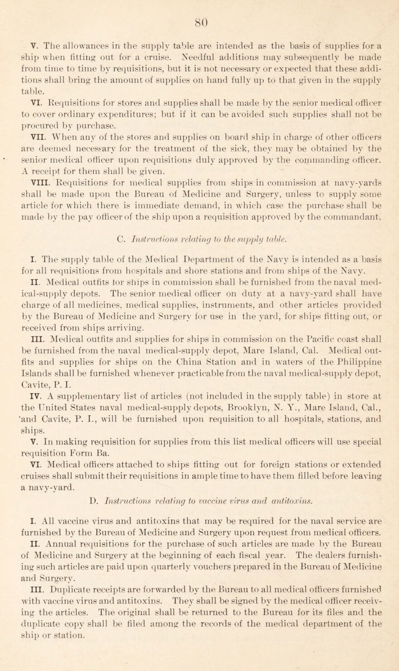 V. The allowances in the supply table are intended as the basis of supplies for a ship when fitting out for a cruise. Needful additions may subsequently be made from time to time by requisitions, but it is not necessary or expected that these addi- tions shall bring the amount of supplies on hand fully up to that given in the supply table. VI. Requisitions for stores and supplies shall be made by the senior medical officer to cover ordinary expenditures; but if it can be avoided such supplies shall not be procured by purchase. VII. When any of the stores and supplies on board ship in charge of other officers are deemed necessary for the treatment of the sick, they may be obtained by the senior medical officer upon requisitions duly approved by the commanding officer. A receipt for them shall be given. VIII. Requisitions for medical supplies from ships in commission at navy-yards shall be made upon the Bureau of Medicine and Surgery, unless to supply some article for which there is immediate demand, in which case the purchase shall be made by the pay officer of the ship upon a requisition approved by the commandant. C. Instructions relating to the supply table. I. The supply table of the Medical Department of the Navy is intended as a basis for all requisitions from hospitals and shore stations and from ships of the Navy. II. Medical outfits tor ships in commission shall be furnished from the naval med- ical-supply depots. The senior medical officer on duty at a navy-yard shall have charge of all medicines, medical supplies, instruments, and other articles provided by the Bureau of Medicine and Surgery for use in the yard, for ships fitting out, or received from ships arriving. III. Medical outfits and supplies for ships in commission on the Pacific coast shall be furnished from the naval medical-supply depot, Mare Island, Cal. Medical out- fits and supplies for ships on the China Station and in waters of the Philippine Islands shall be furnished whenever practicable from the naval medical-supply depot, Cavite, P. I. IV. A supplementary list of articles (not included in the supply table) in store at the United States naval medical-supply depots, Brooklyn, N. Y., Mare Island, Cal., 'and Cavite, P. I., will be furnished upon requisition to all hospitals, stations, and ships. V. In making requisition for supplies from this list medical officers will use special requisition Form Ba. VI. Medical officers attached to ships fitting out for foreign stations or extended cruises shall submit their requisitions in ample time to have them filled before leaving a navy-yard. D. Instructions relating to vaccine virus and antitoxins. I. All vaccine virus and antitoxins that may be required for the naval service are furnished by the Bureau of Medicine and Surgery upon request from medical officers. II. Annual requisitions for the purchase of such articles are made by the Bureau of Medicine and Surgery at the beginning of each fiscal year. The dealers furnish- ing such articles are paid upon quarterly vouchers prepared in the Bureau of Medicine and Surgery. III. Duplicate receipts are forwarded by the Bureau to all medical officers furnished with vaccine virus and antitoxins. They shall be signed by the medical officer receiv- ing the articles. The original shall be returned to the Bureau for its files and the duplicate copy shall be filed among the records of the medical department of the ship or station.