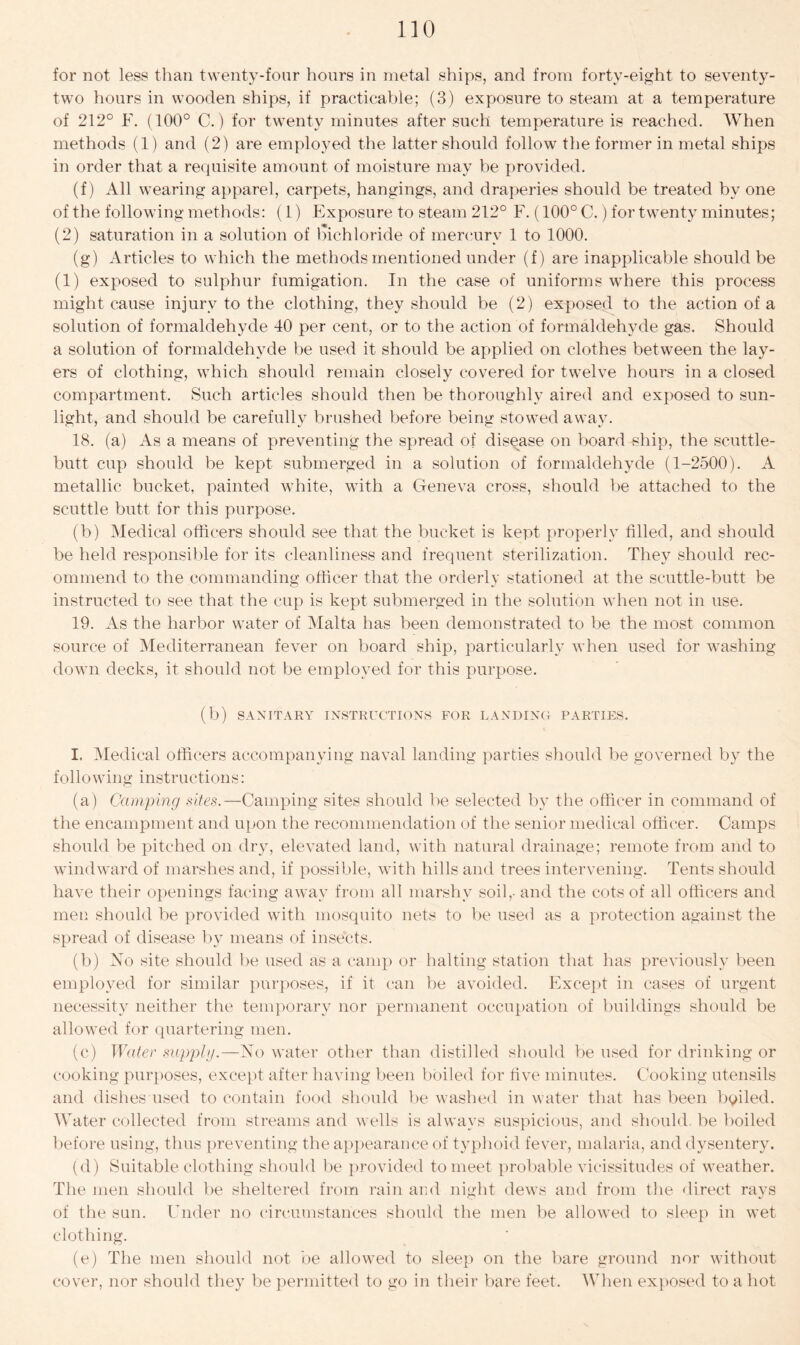 for not less than twenty-four hours in metal ships, and from forty-eight to seventy- two hours in wooden ships, if practicable; (3) exposure to steam at a temperature of 212° E. (100° C.) for twenty minutes after such temperature is reached. When methods (1) and (2) are employed the latter should follow the former in metal ships in order that a requisite amount of moisture may be provided. (f) All wearing apparel, carpets, hangings, and draperies should be treated by one of the following methods: (1) Exposure to steam 212° F. (100° C.) for twenty minutes; (2) saturation in a solution of bichloride of mercury 1 to 1000. (g) Articles to which the methods mentioned under (f) are inapplicable should be (1) exposed to sulphur fumigation. In the case of uniforms where this process might cause injury to the clothing, they should be (2) exposed to the action of a solution of formaldehyde 40 per cent, or to the action of formaldehyde gas. Should a solution of formaldehyde be used it should be applied on clothes between the lay- ers of clothing, which should remain closely covered for twelve hours in a closed compartment. Such articles should then be thoroughly aired and exposed to sun- light, and should be carefully brushed before being stowed away. 18. (a) As a means of preventing the spread of disease on board ship, the scuttle- butt cup should be kept submerged in a solution of formaldehyde (1-2500). A metallic bucket, painted white, with a Geneva cross, should be attached to the scuttle butt for this purpose. (b) Medical officers should see that the bucket is kept properly tilled, and should be held responsible for its cleanliness and frequent sterilization. They should rec- ommend to the commanding officer that the orderly stationed at the scuttle-butt be instructed to see that the cup is kept submerged in the solution when not in use. 19. As the harbor water of Malta has been demonstrated to be the most common source of Mediterranean fever on board ship, particularly when used for washing down decks, it should not be employed for this purpose. (b) SANITARY INSTRUCTIONS FOR LANDING PARTIES. I. Medical officers accompanying naval landing parties should be governed by the following instructions: (a) Camping sites.—Camping sites should be selected by the officer in command of the encampment and upon the recommendation of the senior medical officer. Camps should be pitched on dry, elevated land, with natural drainage; remote from and to windward of marshes and, if possible, with hills and trees intervening. Tents should have their openings facing away from all marshy soil,- and the cots of all officers and men should be provided with mosquito nets to be used as a protection against the spread of disease by means of insects. (b) No site should be used as a camp or halting station that has previously been employed for similar purposes, if it can be avoided. Except in cases of urgent necessity neither the temporary nor permanent occupation of buildings should be allowed for quartering men. (c) Water supply.—No water other than distilled should be used for drinking or cooking purposes, except after having been boiled for five minutes. Cooking utensils and dishes used to contain food should lie washed in water that has been bailed. Water collected from streams and wells is always suspicious, and should, be boiled before using, thus preventing the appearance of typhoid fever, malaria, and dysentery. (d) Suitable clothing should be provided to meet probable vicissitudes of weather. The men should be sheltered from rain and night dews and from the direct rays of the sun. Under no circumstances should the men be allowed to sleep in wet clothing. (e) The men should not be allowed to sleep on the bare ground nor without cover, nor should they be permitted to go in their bare feet. When exposed to a hot