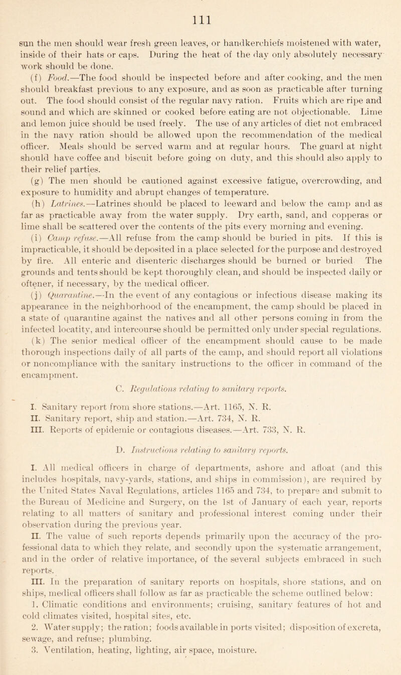 sun the men should wear fresh green leaves, or handkerchiefs moistened with water, inside of their hats or caps. During the heat of the day only absolutely necessary work should be done. (f) Food.—The food should be inspected before and after cooking, and the men should breakfast previous to any exposure, and as soon as practicable after turning out. The food should consist of the regular navy ration. Fruits which are ripe and sound and which are skinned or cooked before eating are not objectionable. Lime and lemon juice should be used freely. The use of any articles of diet not embraced in the navy ration should be allowed upon the recommendation of the medical officer. Meals should be served warm and at regular hours. The guard at night should have coffee and biscuit before going on duty, and this should also apply to their relief parties. (g) The men should be cautioned against excessive fatigue, overcrowding, and exposure to humidity and abrupt changes of temperature. (h) Latrines.—Latrines should be placed to leeward and below the camp and as far as practicable away from the water supply. Dry earth, sand, and copperas or lime shall be scattered over the contents of the pits every morning and evening. (i) Camp refuse.—All refuse from the camp should be buried in pits. If this is impracticable, it should be deposited in a place selected for the purpose and destroyed by fire. All enteric and disenteric discharges should be burned or buried The grounds and tents should be kept thoroughly clean, and should be inspected daily or oftener, if necessary, by the medical officer. (j) Quarantine.—In the event of any contagious or infectious disease making its appearance in the neighborhood of the encampment, the camp should be placed in a state of quarantine against the natives and all other persons coming in from the infected locatity, and intercourse should be permitted only under special regulations. (k) The senior medical officer of the encampment should cause to be made thorough inspections daily of all parts of the camp, and should report all violations or noncompliance with the sanitary instructions to the officer in command of the encampment. C. Regulations relating to sanitary reports. I. Sanitary report from shore stations.—Art. 1165, N. R. II. Sanitary report, ship and station.—Art. 734, N. R. III. Reports of epidemic or contagious diseases.—Art. 733, N. R. D. Instructions relating to sanitary reports. I. All medical officers in charge of departments, ashore and afloat (and this includes hospitals, navy-yards, stations, and ships in commission), are required by the United States Naval Regulations, articles 1165 and 734, to prepare and submit to the Bureau of Medicine and Surgery, on the 1st of January of each year, reports relating to all matters of sanitary and professional interest coming under their observation during the previous year. II. The value of such reports depends primarily upon the accuracy of the pro- fessional data to which they relate, and secondly upon the systematic arrangement, and in the order of relative importance, of the several subjects embraced in such reports. III. In the preparation of sanitary reports on hospitals, shore stations, and on ships, medical officers shall follow as far as practicable the scheme outlined below: 1. Climatic conditions and environments; cruising, sanitary features of hot and cold climates visited, hospital sites, etc. 2. Water supply; the ration; foods available in ports visited; disposition of excreta, sewage, and refuse; plumbing. 3. Ventilation, heating, lighting, air space, moisture.