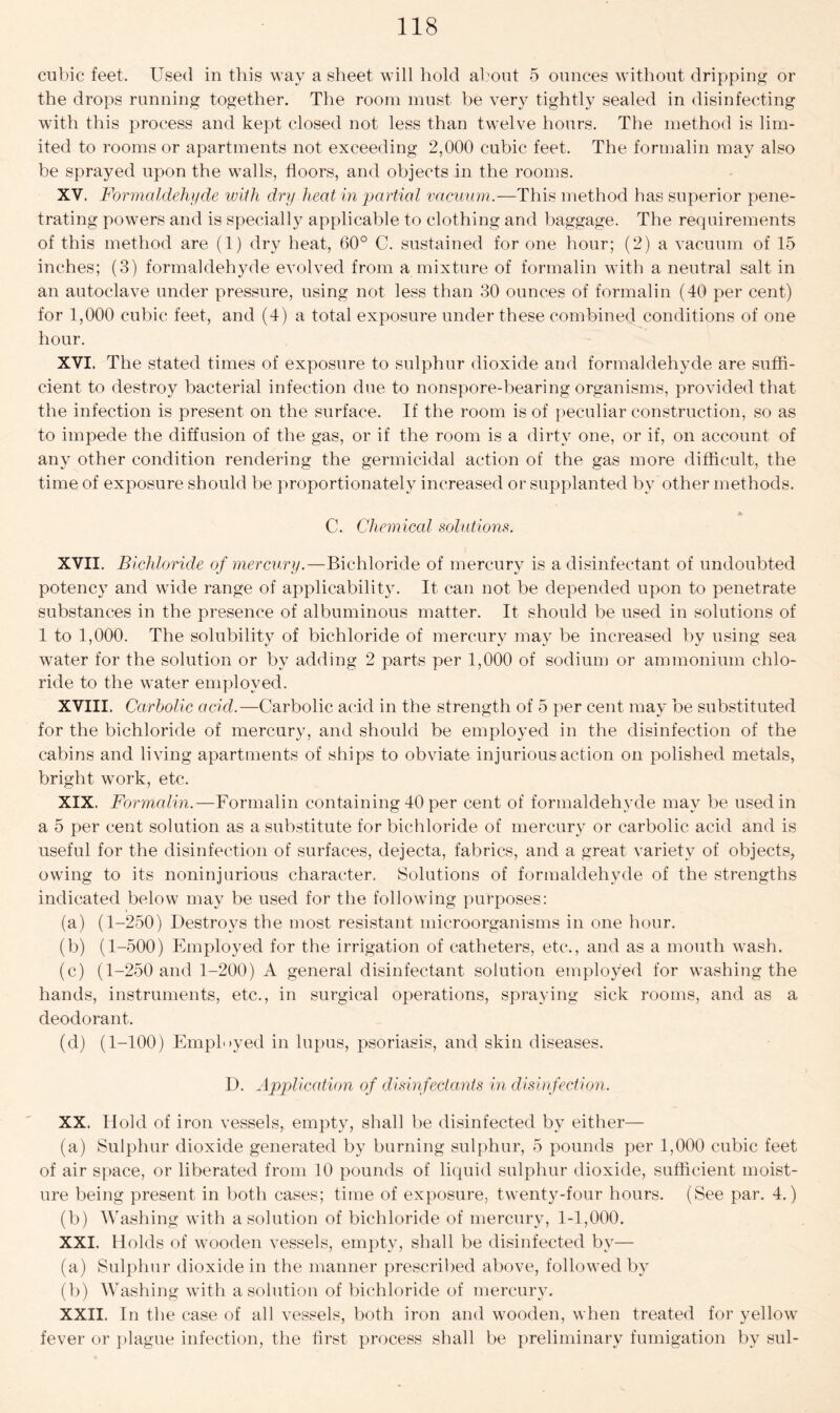 cubic feet. Used in this way a sheet will hold about 5 ounces without dripping or the drops running together. The room must be very tightly sealed in disinfecting with this process and kept closed not less than twelve hours. The method is lim- ited to rooms or apartments not exceeding 2,000 cubic feet. The formalin may also be sprayed upon the walls, floors, and objects in the rooms. XV. Formaldehyde with dry heat in partial vacuum.—This method has superior pene- trating powers and is specially applicable to clothing and baggage. The requirements of this method are (1) dry heat, 60° C. sustained for one hour; (2) a vacuum of 15 inches; (3) formaldehyde evolved from a mixture of formalin with a neutral salt in an autoclave under pressure, using not less than 30 ounces of formalin (40 per cent) for 1,000 cubic feet, and (4) a total exposure under these combined conditions of one hour. XVI. The stated times of exposure to sulphur dioxide and formaldehyde are suffi- cient, to destroy bacterial infection due to nonspore-bearing organisms, provided that the infection is present on the surface. If the room is of peculiar construction, so as to impede the diffusion of the gas, or if the room is a dirty one, or if, on account of any other condition rendering the germicidal action of the gas more difficult, the time of exposure should be proportionately increased or supplanted by other methods. C. Chemical solutions. XVII. Bichloride of mercury.—Bichloride of mercury is a disinfectant of undoubted potency and wide range of applicability. It can not be depended upon to penetrate substances in the presence of albuminous matter. It should be used in solutions of 1 to 1,000. The solubility of bichloride of mercury may be increased by using sea water for the solution or by adding 2 parts per 1,000 of sodium or ammonium chlo- ride to the water employed. XVIII. Carbolic acid.—Carbolic acid in the strength of 5 per cent may be substituted for the bichloride of mercury, and should be employed in the disinfection of the cabins and living apartments of ships to obviate injurious action on polished metals, bright work, etc. XIX. Formalin.—Formalin containing 40 per cent of formaldehyde may be used in a 5 per cent solution as a substitute for bichloride of mercury or carbolic acid and is useful for the disinfection of surfaces, dejecta, fabrics, and a great variety of objects, owing to its noninjurious character. Solutions of formaldehyde of the strengths indicated below may be used for the following purposes: (a) (1-250) Destroys the most resistant microorganisms in one hour. (b) (1-500) Employed for the irrigation of catheters, etc., and as a mouth wash. (c) (1-250 and 1-200) A general disinfectant solution employed for washing the hands, instruments, etc., in surgical operations, spraying sick rooms, and as a deodorant. (d) (1-100) Employed in lupus, psoriasis, and skin diseases. D. Application of disinfectants in disinfection. XX. Hold of iron vessels, empty, shall be disinfected by either— (a) Sulphur dioxide generated by burning sulphur, 5 pounds per 1,000 cubic feet of air space, or liberated from 10 pounds of liquid sulphur dioxide, sufficient moist- ure being present in both cases; time of exposure, twenty-four hours. (See par. 4.) (b) Washing with a solution of bichloride of mercury, 1-1,000. XXI. Holds of wooden vessels, empty, shall be disinfected by— (a) Sulphur dioxide in the manner prescribed above, followed by (b) Washing with a solution of bichloride of mercury. XXII. In the case of all vessels, both iron and wooden, when treated for yellow fever or plague infection, the first process shall be preliminary fumigation by sul-