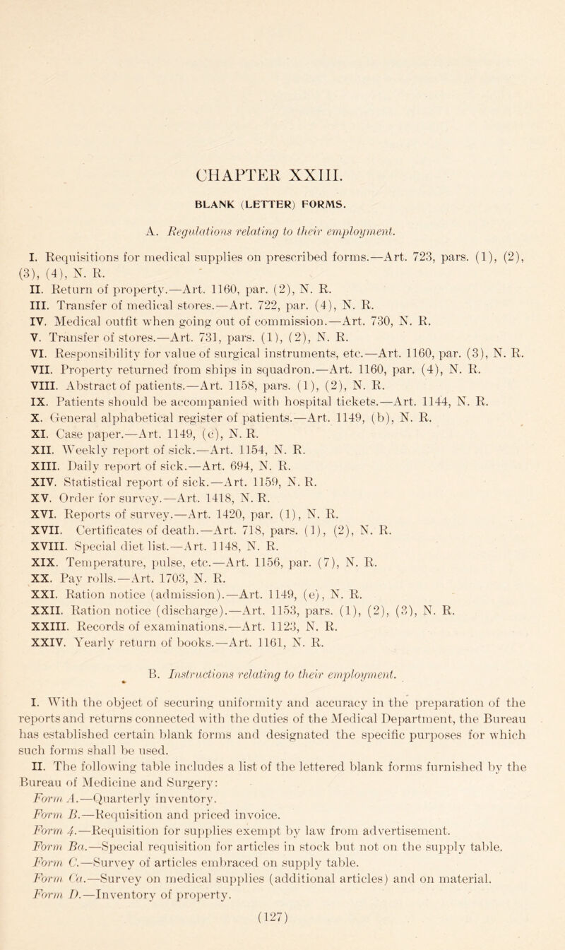 BLANK (LETTER) FORMS. A. Regulations relating to their employment. I. Requisitions for medical supplies on prescribed forms.—Art. 723, pars. (1), (2), (3), (4), N. R. II. Return of property.—Art. 1160, par. (2), N. R. III. Transfer of medical stores.—Art. 722, par. (4), N. R. IV. Medical outfit when going out of commission.—Art. 730, N, R. V. Transfer of stores.—Art, 731, pars. (1), (2), N. R. VI. Responsibility for value of surgical instruments, etc,—Art. 1160, par. (3), N. R. VII. Property returned from ships in squadron.—Art. 1160, par. (4), N. R. VIII. Abstract of patients.—Art. 1158, pars. (1), (2), N. R. IX. Patients should be accompanied with hospital tickets.—Art. 1144, N. R. X. General alphabetical register of patients.—Art, 1149, (b), N. R, XI. Case paper.—Art. 1149, (c), N. R. XII. Weekly report of sick.—Art, 1154, N. R. XIII. Daily report of sick.—Art. 694, N. R, XIV. Statistical report of sick.—Art. 1159, N. R. XV. Order for survey.—Art. 1418, N. R. XVI. Reports of survey.—Art. 1420, par. (1), N. R. XVII. Certificates of death.—Art, 718, pars. (1), (2), N. R. XVIII. Special diet list,—Art, 1148, N. R. XIX. Temperature, pulse, etc.—Art. 1156, par. (7), N. R. XX. Pay rolls.—Art. 1703, N. R. XXI. Ration notice (admission).—Art. 1149, (e), N. R. XXII. Ration notice (discharge).—Art, 1153, pars. (1), (2), (3), N. R. XXIII. Records of examinations.—Art. 1123, N. R. XXIV. Yearly return of books.—Art. 1161, N. R. B. Instructions relating to their employment. I. With the object of securing uniformity and accuracy in the preparation of the reports and returns connected with the duties of the Medical Department, the Bureau has established certain blank forms and designated the specific purposes for which such forms shall be used. II. The following table includes a list of the lettered blank forms furnished by the Bureau of Medicine and Surgery: Form A.—Quarterly inventory. Form B.—Requisition and priced invoice. Form 4•—Requisition for supplies exempt by law from advertisement. Form Ba.—Special requisition for articles in stock but not on the supply table. Form C.—Survey of articles embraced on supply table. Form Fa.—Survey on medical supplies (additional articles) and on material. Form D.—Inventory of property.