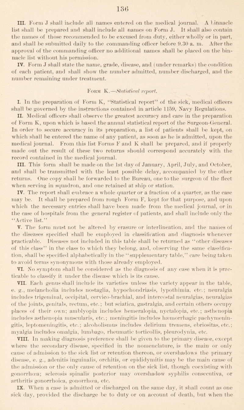 III. Form J shall include all names entered on the medical journal. A binnacle list shall be prepared and shall include all names on Form J. It shall also contain the names of those recommended to be excused from duty, either wholly or in part, and shall be submitted daily to the commanding officer before 9.30 a. m. After the approval of the commanding officer no additional names shall be placed on the bin- nacle list without his permission. IV. Form J shall state the name, grade, disease, and (under remarks) the condition of each patient, and shall show the number admitted, number discharged, and the number remaining under treatment. Form K.—Statistical report. I. In the preparation of Form K, “Statistical report” of the sick, medical officers shall be governed by the instructions contained in article 1159, Navy Regulations. II. Medical officers shall observe the greatest accuracy and care in the preparation of Form Iv, upon which is based the annual statistical report of the Surgeon-General. In order to secure accuracy in its preparation, a list of patients shall be kept, on which shall be entered the name of any patient, as soon as he is admitted, upon the medical journal. From this list Forms F and K shall be prepared, and if properly made out the result of these two returns should correspond accurately with the record contained in the medical journal. III. This form shall be made on the 1st day of January, April, July, and October, and shall be transmitted with the least possible delay, accompanied by the other returns. One copy shall be forwarded to the Bureau, one to the surgeon of the fleet when serving in squadron, and one retained at ship or station. IV. The report shall embrace a whole quarter or a fraction of a quarter, as the case may be. It shall be prepared from rough Form F, kept for that purpose, and upon which the necessary entries shall have been made from the medical journal, or in the case of hospitals from the general register of patients, and shall include only the “Active list.” V. The form must not be altered by erasure or interlineation, and the names of the diseases specified shall be employed in classification and diagnosis whenever practicable. Diseases not included in this table shall be returned as “other diseases of this class” in the class to which they belong, and, observing the same classifica- tion, shall be specified alphabetically in the “supplementary table,” care being taken to avoid terms synonymous with those already employed. VI. No symptom shall be considered as the diagnosis of any case when it is prac- ticable to classify it under the disease which is its cause. VII. Each genus shall include its varieties unless the variety appear in the table, e. g., melancholia includes nostaglia, hypochondriasis, lypothimia, etc.; neuralgia includes trigeminal, occipital, cervico-brachial, and intercostal neuralgias, neuralgias of the joints, genitals, rectum, etc.; but sciatica, gastralgia, and certain others occupy places of their own; amblyopia includes hemeralopia, nyctalopia, etc.; asthenopia includes asthenopia muscularis, etc.; meningitis includes haemorrhagic pachymenin- gitis, leptomeningitis, etc.; alcoholismus includes delirium tremens, ebriositas, etc.; myalgia includes omalgia, lumbago, rheumatic torticollis, pleurodynia, etc. VIII. In making diagnosis preference shall be given to the primary disease, except where the secondary disease, specified in the nomenclature, is the main or only cause of admission to the sick list or retention thereon, or overshadows the primary disease, e. g., adenitis inguinalis, orchitis, or epididymitis may be the main cause of the admission or the only cause of retention on the sick list, though coexisting with gonorrhoea; sclerosis spinalis posterior may overshadow syphilis consecutiva, or arthritis gonorrhoica, gonorrhoea, etc. IX. W1 len a case is admitted or discharged on the same day, it shall count as one sick day, provided the discharge be to duty or on account of death, but when the