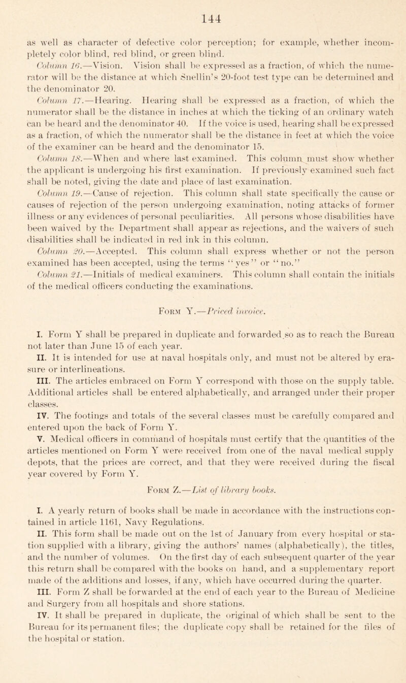 as well as character of defective color perception; for example, whether incom- pletely color blind, red blind, or green blind. Column 16.—Vision. Vision shall be expressed as a fraction, of which the nume- rator will be the distance at which Snell in’s 20-foot test type can be determined and the denominator 20. Column 11.—Hearing. Hearing shall be expressed as a fraction, of which the numerator shall be the distance in inches at which the ticking of an ordinary watch can be heard and the denominator 40. If the voice is used, hearing shall be expressed as a fraction, of which the numerator shall be the distance in feet at which the voice of the examiner can be heard and the denominator 15. Column 18.—When and where last examined. This column must show whether the applicant is undergoing his first examination. If previously examined such fact shall be noted, giving the date and place of last examination. Column 19.—Cause of rejection. This column shall state specifically the cause or causes of rejection of the person undergoing examination, noting attacks of former illness or any evidences of personal peculiarities. All persons whose disabilities have been waived by the Department shall appear as rejections, and the waivers of such disabilities shall be indicated in red ink in this column. Column 20.—Accepted. This column shall express whether or not the person examined has been accepted, using the terms “yes” or “no.” Column 21.—Initials of medical examiners. This column shall contain the initials of the medical officers conducting the examinations. Form Y.—Priced invoice. I. Form Y shall be prepared in duplicate and forwarded.so as to reach the Bureau not later than June 15 of each year. II. It is intended for use at naval hospitals only, and must not be altered by era- sure or interlineations. III. The articles embraced on Form Y correspond with those on the supply table. Additional articles shall be entered alphabetically, and arranged under their proper classes. IV. The footings and totals of the several classes must he carefully compared and entered upon the back of Form Y. V. Medical officers in command of hospitals must certify that the quantities of the articles mentioned on Form Y were received from one of the naval medical supply depots, that the prices are correct, and that they were received during the fiscal year covered by Form Y. Form Z.—List of library books. I. A yearly return of books shall be made in accordance with the instructions con- tained in article 1161, Navy Regulations. II. Th is form shall be made out on the 1st of January from every hospital or sta- tion supplied with a library, giving the authors’ names (alphabetically), the titles, and the number of volumes. On the first day of each subsequent quarter of the year this return shall be compared with the books on hand, and a supplementary report made of the additions and losses, if any, which have occurred during the quarter. III. Form Z shall be forwarded at the end of each year to the Bureau of Medicine and Surgery from all hospitals and shore stations. IV. It shall be prepared in duplicate, the original of which shall be sent to the Bureau for its permanent tiles; the duplicate copy shall be retained for the riles of the hospital or station.