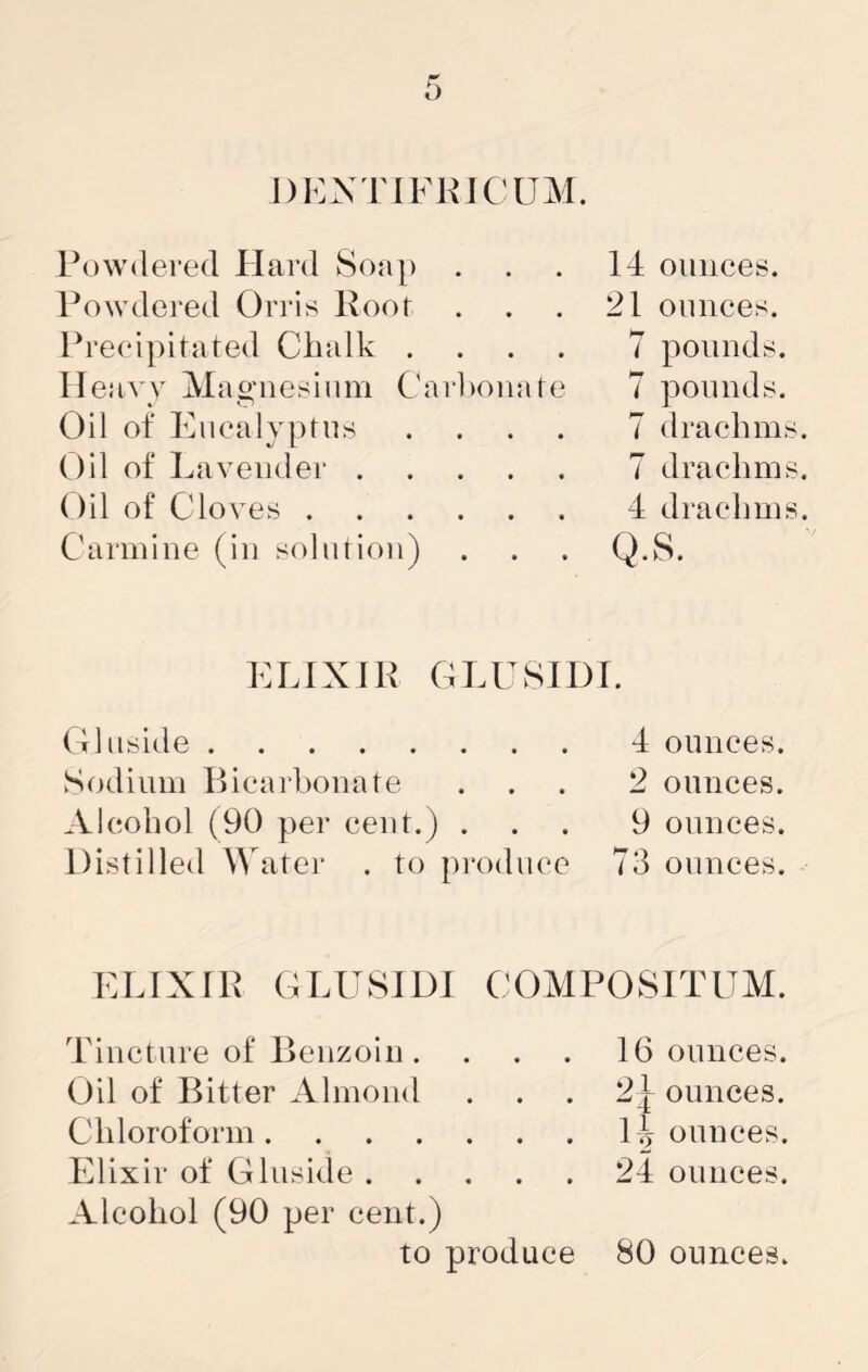 DKNTIFKICUM. Powdei’ed Hard Soap Powdered Orris Koot Preeipitated Chalk . Heavy Magnesium Cr Oil of Eiiealypfus Oil of Lavender . ()il of Clo ves . Carmine (in solution) 14 ounces. 21 ounces. 7 pounds, rhonate 7 pounds. . . . 7 drachms 7 drachms 4 drachms . . . Q.8. ELIXIK GLUSIDI. Olnside Sodium llicarhonate Alcohol (90 per cent.) . Distilled W ater . to produce 4 ounces. 2 ounces. 9 ounces. 73 ounces. ELIXIR GLUSIDI COMPOSITUM. Tincture of Benzoin. . . . Oil of Bitter Almond Chloroform Elixir of GInside Alcohol (90 per cent.) to produce 16 ounces. 2|^ ounces. 1^ ounces. 24 ounces. 80 ounces.