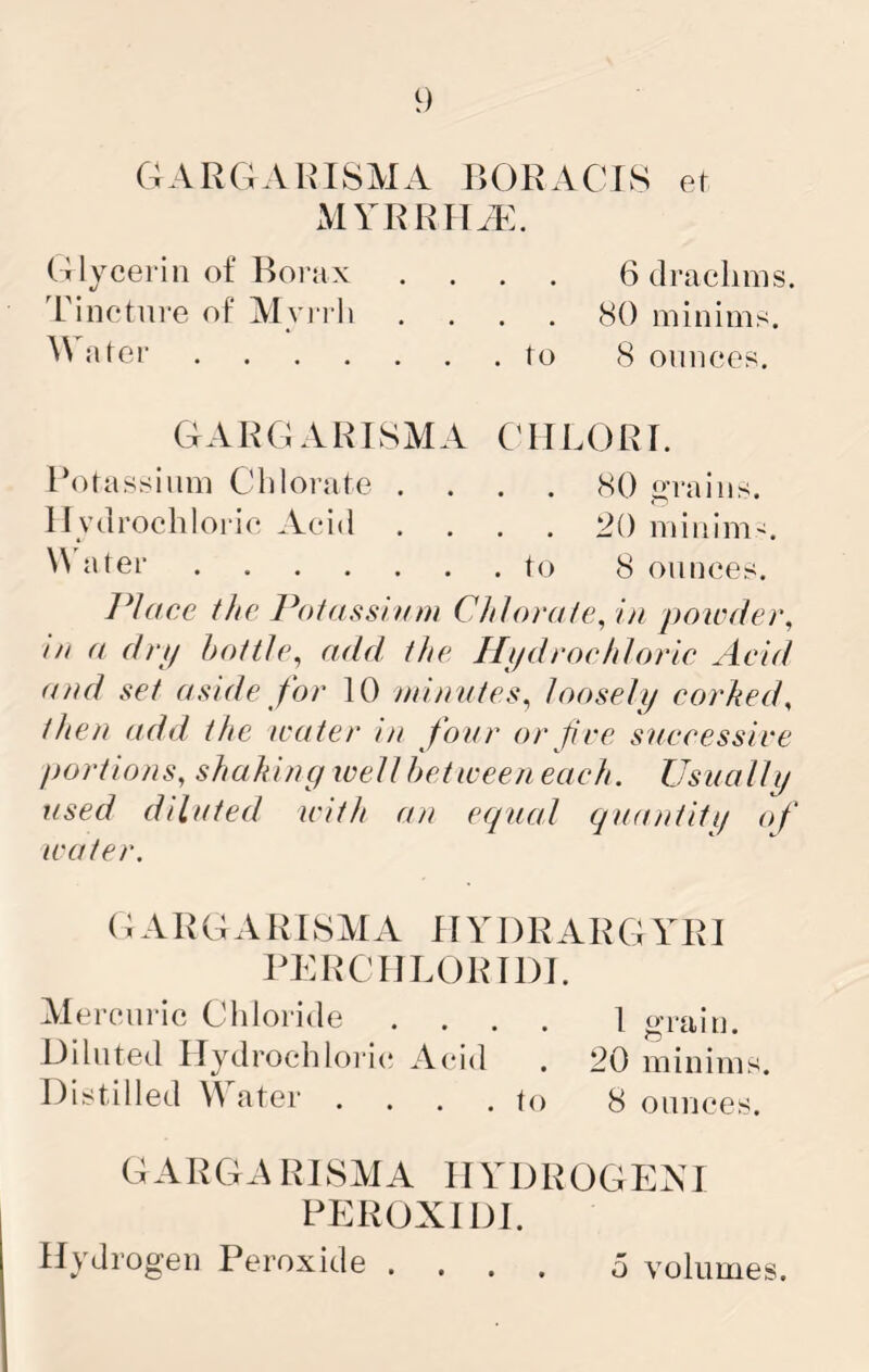 GARGAIMSMA RORACIS ef myrrua:. Glycerin of Borax .... 6 drachms. Tincture of Myi rh .... 80 minims, nter to 8 ounces. GARGARISMA GIILORr. Rotassinm Chlorate .... <80 (trains. Hydrochloric Acid .... 20 minim^. J»ter to 8 ounces. IHaee the Ihetassinm Chlorate^ in powder^ in a drp bottle^ add the Hi/droehlorie Acid <u)d set aside for 10 nnnntes^ looseli/ corked^ then add the icater in four or fire sneeessire portions, shaking ivellbeticeen each. Usually used diluted with an eepual guantiti/ of water. (; ARGA R r8MA HYDRARG YRI PERCHLORIDJ. Mercuric Chloride .... 1 grain. Diluted Hydrochloric Acid . 20 minims. Distilled W ater .... to 8 ounces. GARGARISMA HYDROGENI PEROXIDE Hydrogen Peroxide . o volumes.