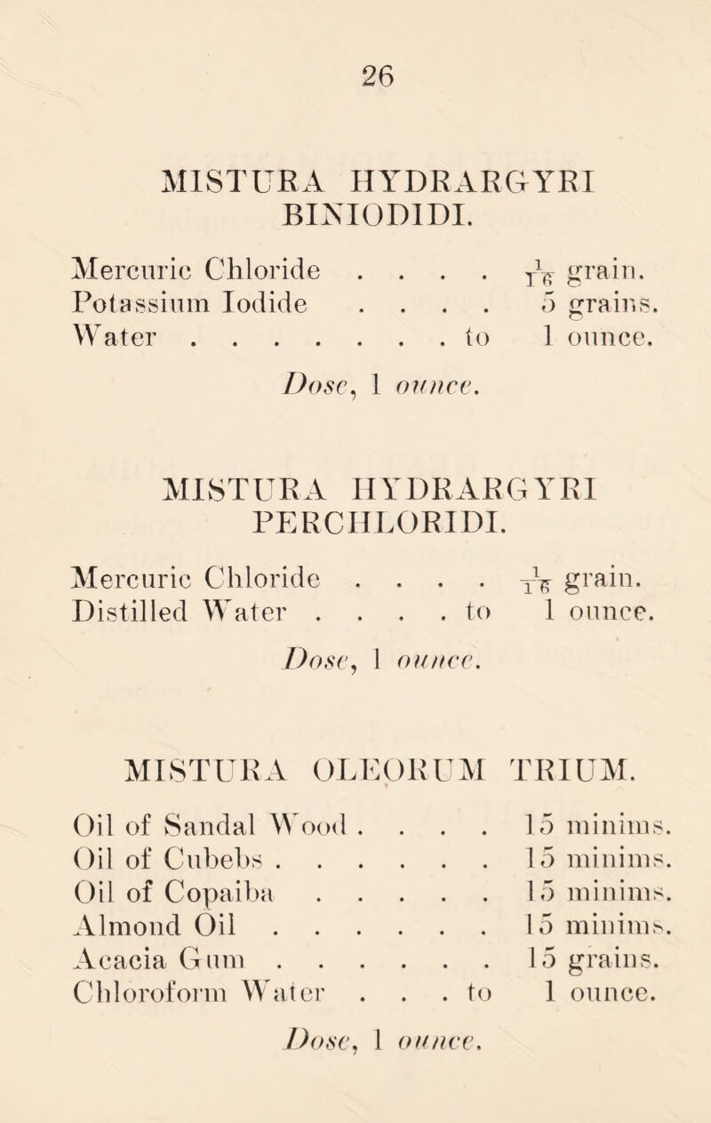 MISTURA HYDRARGYRI BIAIODIDI. Mercuric Chloride .... j\- grain. Potassium Iodide .... 5 grains. Water to 1 ounce. J)os€^ 1 ounce. MISTURA HYDRARGYRI PERCIILORIDI. Mercuric Chloride . grain. Distilled Water .... to 1 ounce. Dose, 1 ounce. MISTURA OLUORUM Oil of Sandal W ood .... Oil of Cubehs Oil of Copaiba Almond Oil Acacia Gum Chloroform Water . . . to TRIUM. 15 minims 15 minims 15 minims 15 millim^ 15 grains. 1 ounce.