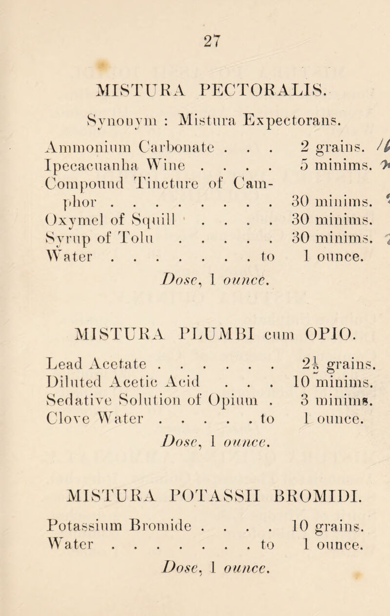 MISTUKA PECT0RAL18. Synonym : Misturn Expectoraiis. Ammonium Carbonate . Ipecacnanha Wine . . . . Compound Tincture of Cam- ]dior Oxymel of S(|uill . . . . Syrup of Tolu Water to Dosc^ 1 onncc. 2 grains. 5 minims, 'h 30 minims. * 30 minims. 30 minims. < 1 ounce. MISTUKA TLUMBI cum OPIO. Lead Acetate Diluted Acetic Acid Sedative Solid ion of Opium . Clove W ater to Dose, 1 oK/iee. 2i grains. 10 minims. 3 minims. 1 ounce. MISTUKA POTASSII BKOMIDI. Potassium Bromide . . . . 10 grains. Water to 1 ounce.
