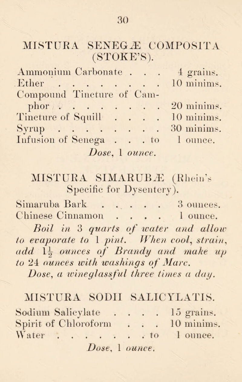 MISTURA SENEG^E COMPOSITA (STOKE’8). Ammonium Carbonate ... 4 grains. Ether 10 minims. Componiul Tincture of Cam- phor 20 minims. Tincture of Squill . . . . 10 minims. Syrup 30 minims. Infusion of Senega . . . to 1 ounce. Dose, I ounce. MISTURA SIMARUB.E (RlieinV Specific for Dysentery). Simaruba Bark ..... 3 ounces. Chinese Cinnamon .... 1 ounce. Boil in 3 quarts of water and allow to evaporate to 1 pint. JVhoi coof strain, add ounces of Brandy and mahe up to 24 ounces with washings o f Marc. Dose, a wineglassful three times a day. MISTURA SODII SALICYLATES. Sodium Salicylate . . . . 15 grains. Spirit of Chloroform . . . 10 minims. Water to 1 ounce.