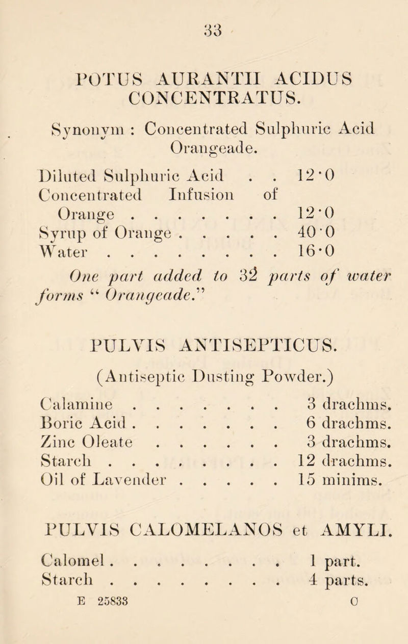 1>0TUS AURANTII ACIDUS C0NCENTRATU8. Svnoiivm : Concentrated Snlphnric Acid Orangeade. Diluted Snlphnric Acid . . 12’t) Concentrated Infusion of Orange 12*0 Syrup of Orange 40*0 Water 16*0 One part added to ‘S'2 parts of water forms “ Orangeade.'''^ RULVIS AATISEPTICUS. (Antiseptic Dusting Powder.) Chilamine 3 drachms. Doric Acid 6 drachms. Zinc Oleate 3 drachms. Starch 12 drachms. Oil of Lavender 15 minims. PELVIS CALOMELANOS et AMYLI. Calomel 1 part. Starch 4 parts. E 25838 0