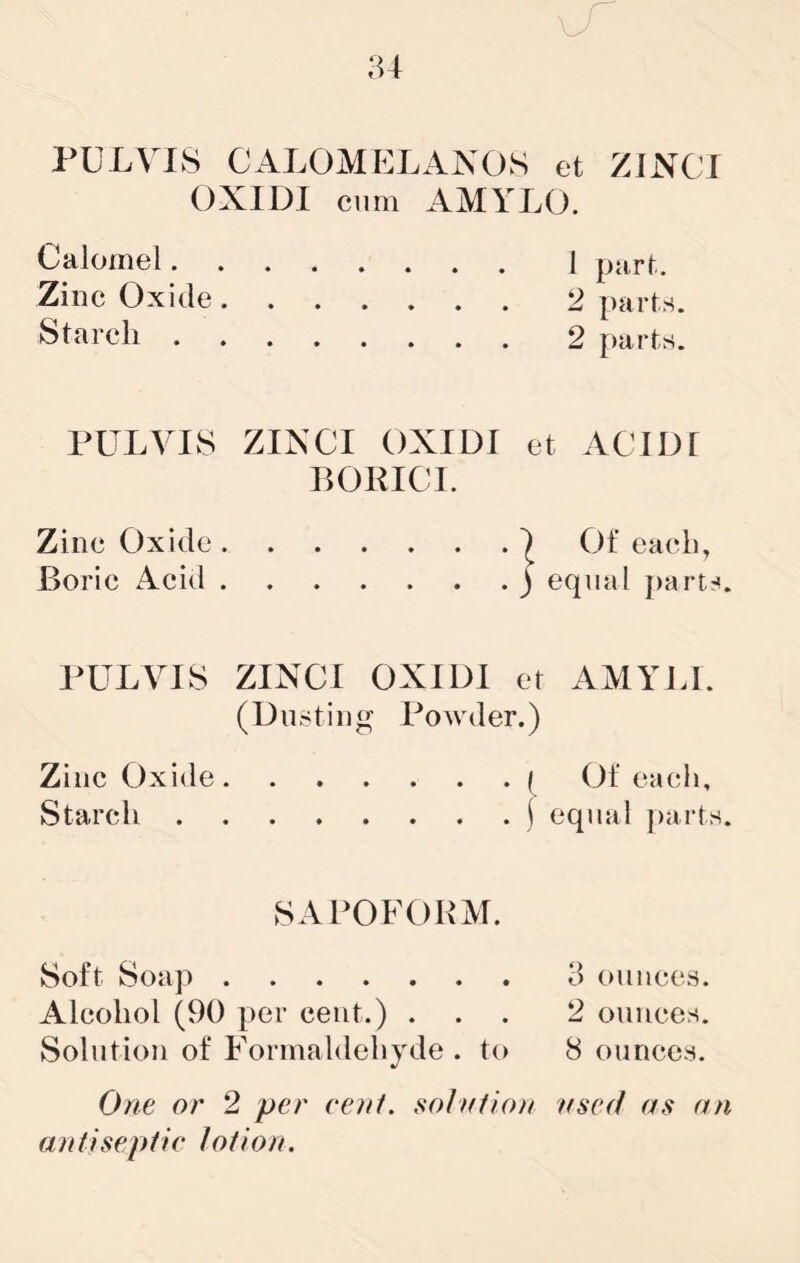 PULVIS CALOMELANOS et ZINCI OXIDI ciim AMYLO. Calomel 1 purf.. Zinc Oxide 2 parts. Starch 2 parts. PULVIS ZINCI OXIDI et ACIDt BOKICI. Zinc Oxide ) Of each, Boric Acid ) equal ])arts. PULVIS ZINCI OXIDI et AMYJJ. (Dusting Powder.) Zinc Oxide ( Of each. Starch i equal ])a.rts. SAPOFOBM. Soft Soap 3 ounces. Alcohol (90 per cent.) ... 2 ounces. Solution of Formaldehyde . to 8 ounces. One or 2 per cent, so/ntio/t nsed antiseptic lotion. as an
