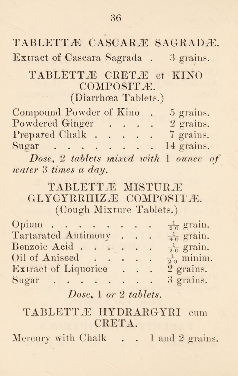 36 TABLETT^ CASCAR.E SAGRAD^E. Extract of Cascara Sagrada . 3 grains. TABLETTiE CRETAN et KINO COMPOSITA^. (Diarrhoea Tablets.) Compound Powder of Kino . d grains. Powdered Ginger .... 2 grains. Prepared Chalk 7 grains. Sugar 14 grains. Dose, 2 tablets ailjccd with 1 ounce of water 3 times a day, tablett.p: mistuigp: GLYCYRRHIZ.E COMPOSITE:. (Cough INJixture Tablets.) Opium grain. Tartarated Antimony ... — grain. Benzoic Acid Oil of Aniseed minim. Extract of Liquorice ... 2 grains. Sugar 3 grains. Dose, 1 or 2 tablets. l^ABLETT.E IIYDRARGYRI cum CRETA.