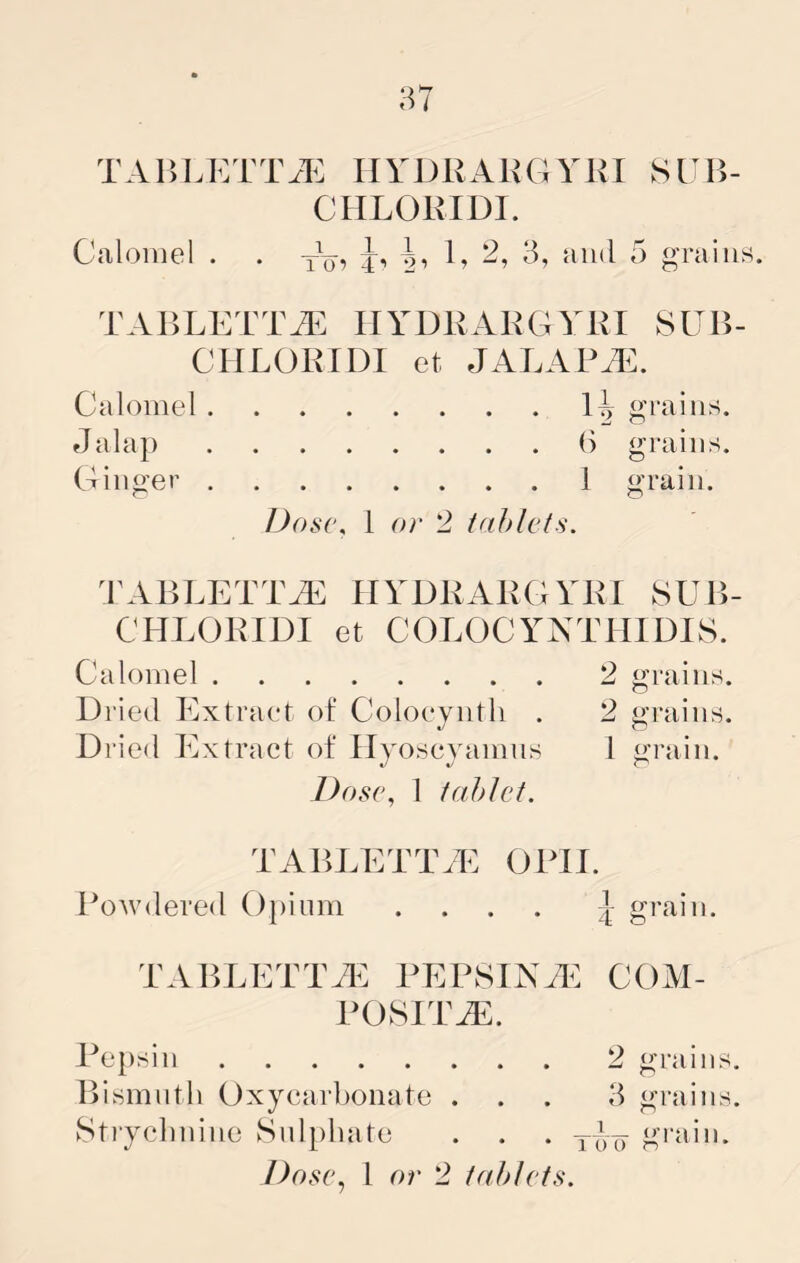 TAHLKTIVE HYDRARGYKI SUB- CHLORIDI. Calomel . . y\j, -g, C 3, and 5 grains. TABLETTiE IIYDRARGYRI vSUB- CIILORIDI et JALAPiE. Calomel grains. Ginger () grains. 1 grain. l)os(\ 1 or '2 iahlcts. dC^BLETTAE HYDRARGYRl SUB- CHLORIDI et COLOOYNTHIDIS. Calomel 2 grains. Dried Extract of Coloevntli . 2 trains. Dried Extract of Hyoscyamns 1 grain. Dose, 1 tablet. TABLETT.E OPII. Powdered Opium .... grain. TABLETTTl^ PEPSINTL^: POSITS. COiVI- Pepsin 2 grains. liismiith Oxyearbonate . . . 3 grains. Strycbnino Snlpbate . . . g''idn.