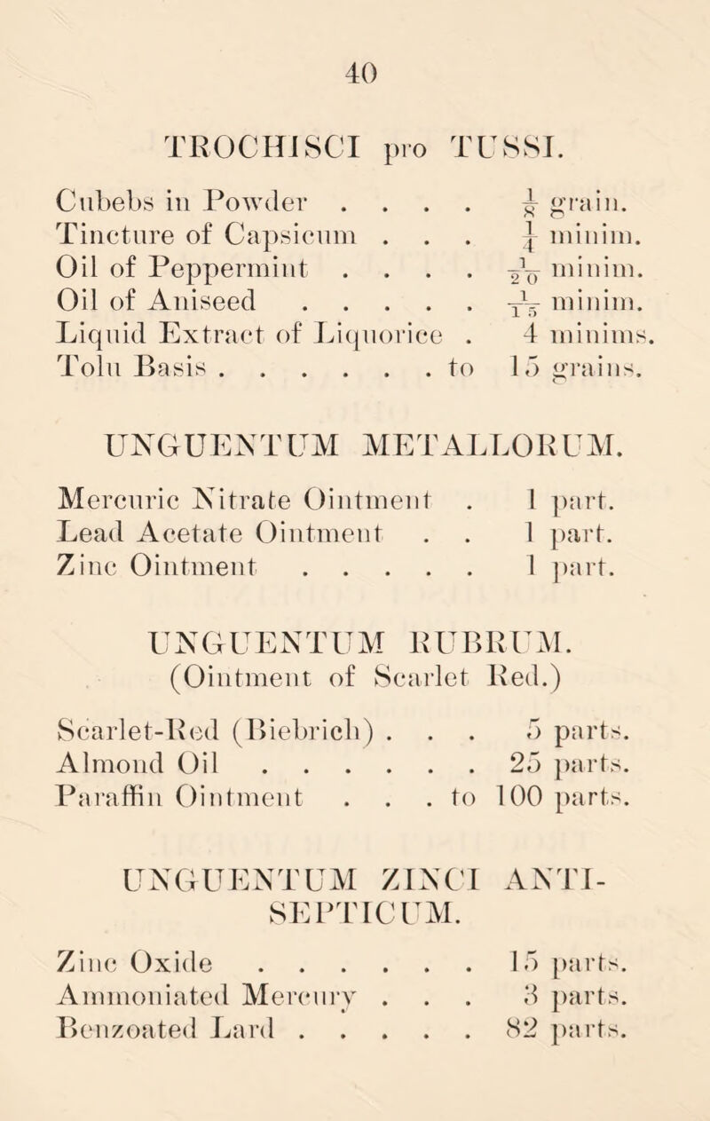 TKOCHJSCI pro TUSSI. Cubebs ill Powder .... ^ grain. Tincture of Capsienin ... | ininini. Oil of Peppermint . . . . minim. Oil of Aniseed minim. Liquid Extract of Liquorice . 4 minims. Tolu Basis to 15 <>rains. UXGUEATUM METALLOKUM. Mercuric Nitrate Ointment . I ])art. Lead Acetate Ointment . . 1 part. Zinc Ointment 1 ])art. UNGUENTUM PUBllPiM. (Ointment of Scarlet Bed.) Scarlet-Bed (Biebricb) ... 5 parts. Almond Oil 25 jiarts. Paraffin C)intmcnt . . .to 100 parts. UNGUENTUM ZINC! ANTI- SEBTICPM. Zinc Oxide 15 [larts. Ammoniated Mercniy ... 5 parts. P>enzoated Jnird 82 parts.