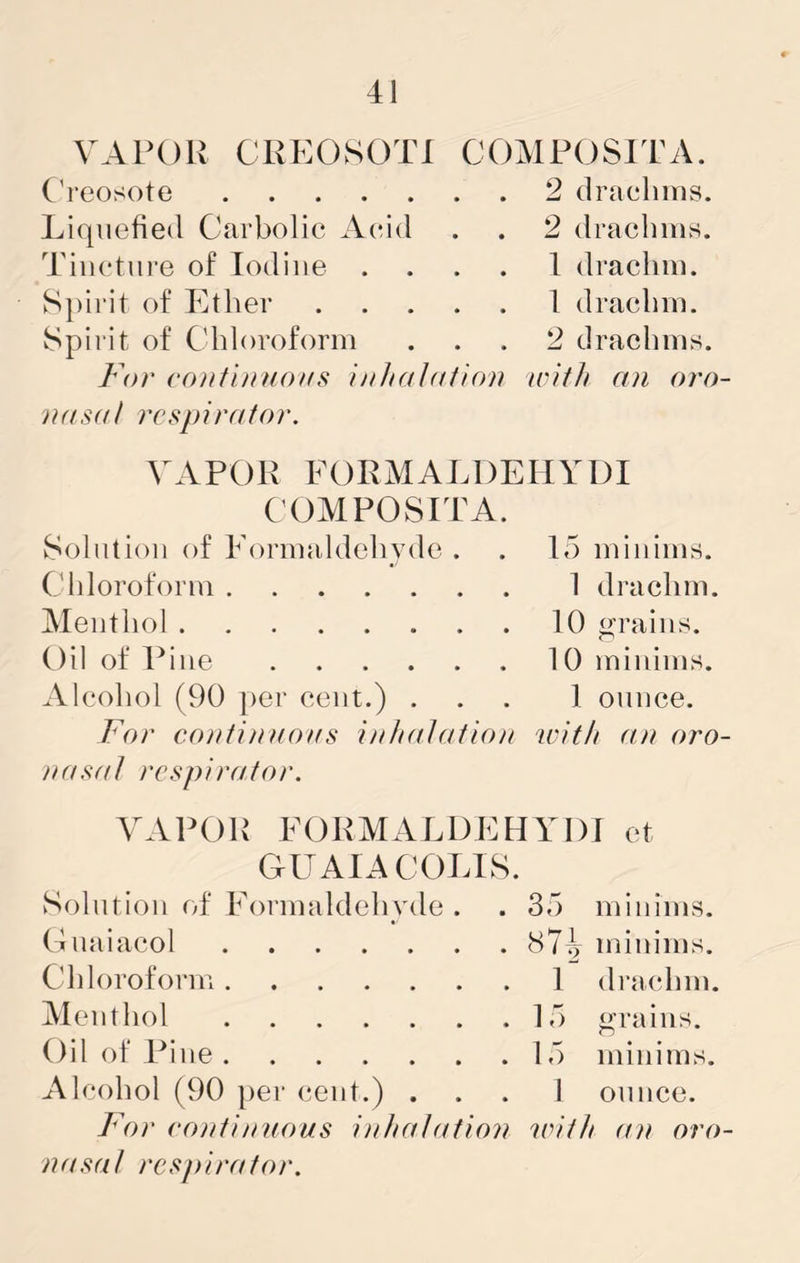 41 VAPOR CREOSOTI COMPOSITA. ('reosote 2 drachms. Liquefied Carbolic Acrid . . 2 drachms. Tincture of Iodine .... 1 drachm. Spirit of Ether 1 drachm. Spiiit of Chloroform ... 2 drachms. For continuous inhalution u'ith an orn nasal respirator. VAPOR FORMALDEIIYDI COMPOvSITA. Solution of Formaldehyde . . 15 minims. Chloroform 1 drachm. Menthol 10 grains. Oil of Pine 10 minims. Alcohol (90 per cent.) ... 1 ounce. For continuous inhalation with an oro nasal respirator. VAPOR FORMALDEHYDJ et GUAIACOLIS. Solution of Formaldehyde . . 35 minims. Gnaiacol 87^ minims. Chloroform 1 drachm. Menthol 15 grains. Oil of Pine 15 minims. Alcohol (90 per cent.) ... 1 ounce. For continuous inhaIation 'ivith an nro nasal respirator.