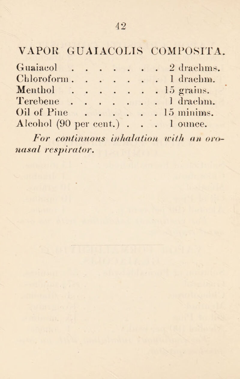 VAPOR GUAIACOLIS COMPOSITA. Guaiacol . . 2 drachms Clilorofonti . . 1 drachm. Menthol Terebeiie 1 drachm. Oil of Pine .... . . 15 minims. AIcoIjoI (90 per cent.) . 1 ounce. For continuous inlnilntion with an oro>~ nasal respirator.