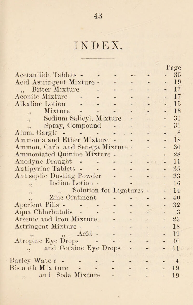 I N D E X. Acetanilide Tablets ----- Acid Astringent Mixture - - - „ Bitter Mixture Aconite Mixture - - . - Alkaliiie Lotion - _ - - Mixture - - - - ,, vSodium Salicyl. Mixture Spray, Ciompound Alum. Gargle - - - - - Ammonia and Ether Mixture - Ammon. Garb, and Seneg^a Mixture - Ammoniated Quinine Mixture - Anodyne Draught - - - - ADti{)yrine Tablets - - - - Antise})tic Dusting Powder ., Iodine Lotion - ,, ,, Solution for Ligatin-es Zinc Ointment Aj)erient Pills - - - - - A(iua Chlorbutolis - - - - Arsenic and Iron Mixture Astringent Mixture - - - - ,, ,, Acid - Atropine Eye Droi)S _ . . ,, and Cocaine Plye Drops Page 85 - 11) - 17 - 17 - 15 - 18 - 81 - 81 8 - 18 - 80 - 28 - 11 85 - 88 - d; - u - 40 - 82 - 8 - 28 - 18 - 11) - 10 - 11 Barley Wate r- - - - - - - 4 B:s n ith Mix ture 11) ,, an 1 Soda Mixture - - - - 19