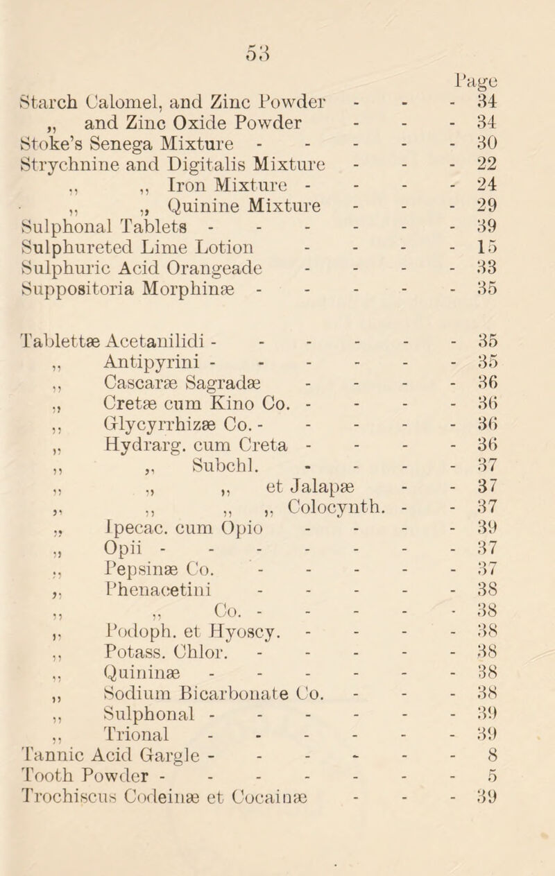 6'A vStarch Calomel, and Zinc Powder 1 •age 34 „ and Zinc Oxide Powder - - 34 Htoke’s Senega Mixture - - - 30 Strychnine and Digitalis Mixture - - 22 ,, ,, Iron Mixture - - - 24 ,, „ Quinine Mixture - - 29 Sulphonal Tablets - - - - - - 39 Sulphureted Lime Lotion - - 15 Sulphuric Acid Orangeade - - 33 Suppositoria Morphinge - ■ - 35 Tablettae Acetanilidi - - - - _ 35 „ Antipyrini - - - - - - 35 ,, Cascarge Sagrada3 - - 36 ,, Cretge cum Kino Co. - - - 36 ,, Griycyrrhizse Co. - - - 36 „ Hydrarg. cum Creta - - - 36 ,, ,, Subch]. - - 37 „ ,, ,, et Jalapge - - 37 „ ,, „ „ Colocynth. - - 37 ,, Ipecac, cum Opio - - 39 „ Opii - - - - - 37 ., Pepsinge Co. - - 37 ,, Phenacetini - - 38 ,, ,, Co. - ■ 38 Podoph. et Hyoscy. - - 38 ,, Potass. Chlor. - - 38 ,, Quininge . - . - - - B8 ,, Sodium Bicarbonate Co. - - 38 ,, Sulphonal . - - - - - 39 ,, Trional . . - - - - 39 Tannic Acid Gargle - - - - - - 8 Tooth Powder ----- - - 5 Trochiscus Codeinge et Cocainge - - 39